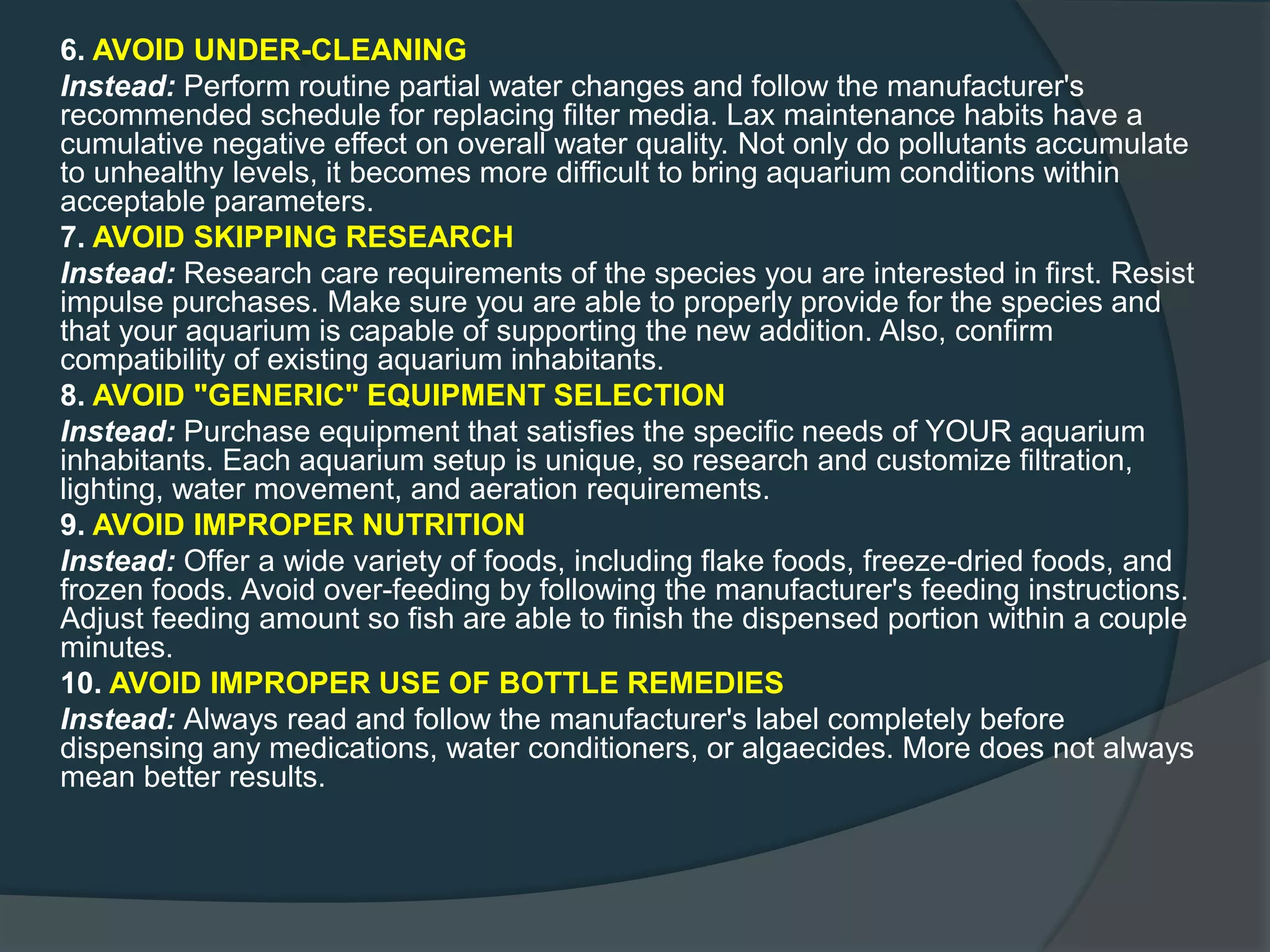 6. AVOID UNDER-CLEANING
Instead: Perform routine partial water changes and follow the manufacturer's
recommended schedule for replacing filter media. Lax maintenance habits have a
cumulative negative effect on overall water quality. Not only do pollutants accumulate
to unhealthy levels, it becomes more difficult to bring aquarium conditions within
acceptable parameters.
7. AVOID SKIPPING RESEARCH
Instead: Research care requirements of the species you are interested in first. Resist
impulse purchases. Make sure you are able to properly provide for the species and
that your aquarium is capable of supporting the new addition. Also, confirm
compatibility of existing aquarium inhabitants.
8. AVOID "GENERIC" EQUIPMENT SELECTION
Instead: Purchase equipment that satisfies the specific needs of YOUR aquarium
inhabitants. Each aquarium setup is unique, so research and customize filtration,
lighting, water movement, and aeration requirements.
9. AVOID IMPROPER NUTRITION
Instead: Offer a wide variety of foods, including flake foods, freeze-dried foods, and
frozen foods. Avoid over-feeding by following the manufacturer's feeding instructions.
Adjust feeding amount so fish are able to finish the dispensed portion within a couple
minutes.
10. AVOID IMPROPER USE OF BOTTLE REMEDIES
Instead: Always read and follow the manufacturer's label completely before
dispensing any medications, water conditioners, or algaecides. More does not always
mean better results.
 