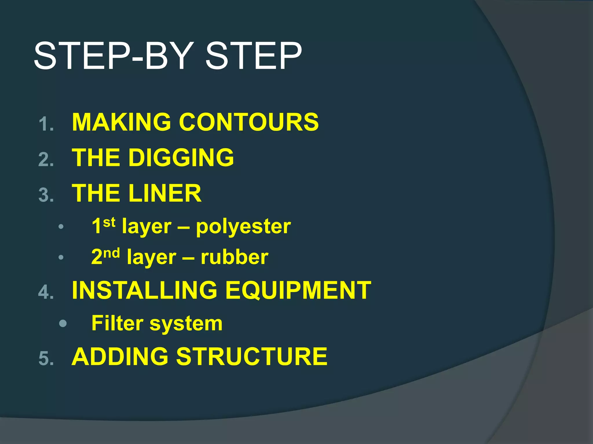 STEP-BY STEP
1. MAKING CONTOURS
2. THE DIGGING
3. THE LINER
• 1st layer – polyester
• 2nd layer – rubber
4. INSTALLING EQUIPMENT
 Filter system
5. ADDING STRUCTURE
 