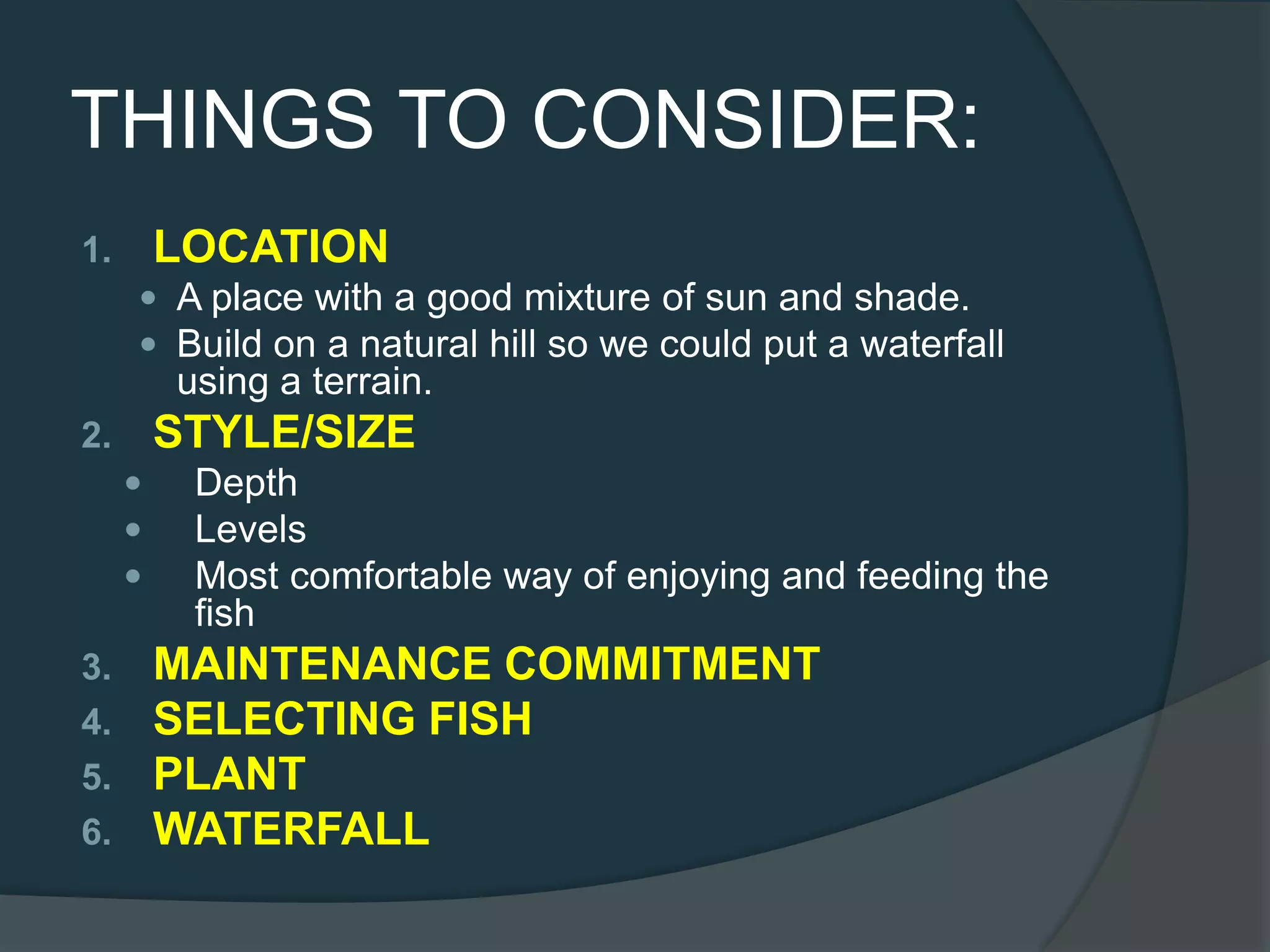 THINGS TO CONSIDER:
1. LOCATION
 A place with a good mixture of sun and shade.
 Build on a natural hill so we could put a waterfall
using a terrain.
2. STYLE/SIZE
 Depth
 Levels
 Most comfortable way of enjoying and feeding the
fish
3. MAINTENANCE COMMITMENT
4. SELECTING FISH
5. PLANT
6. WATERFALL
 