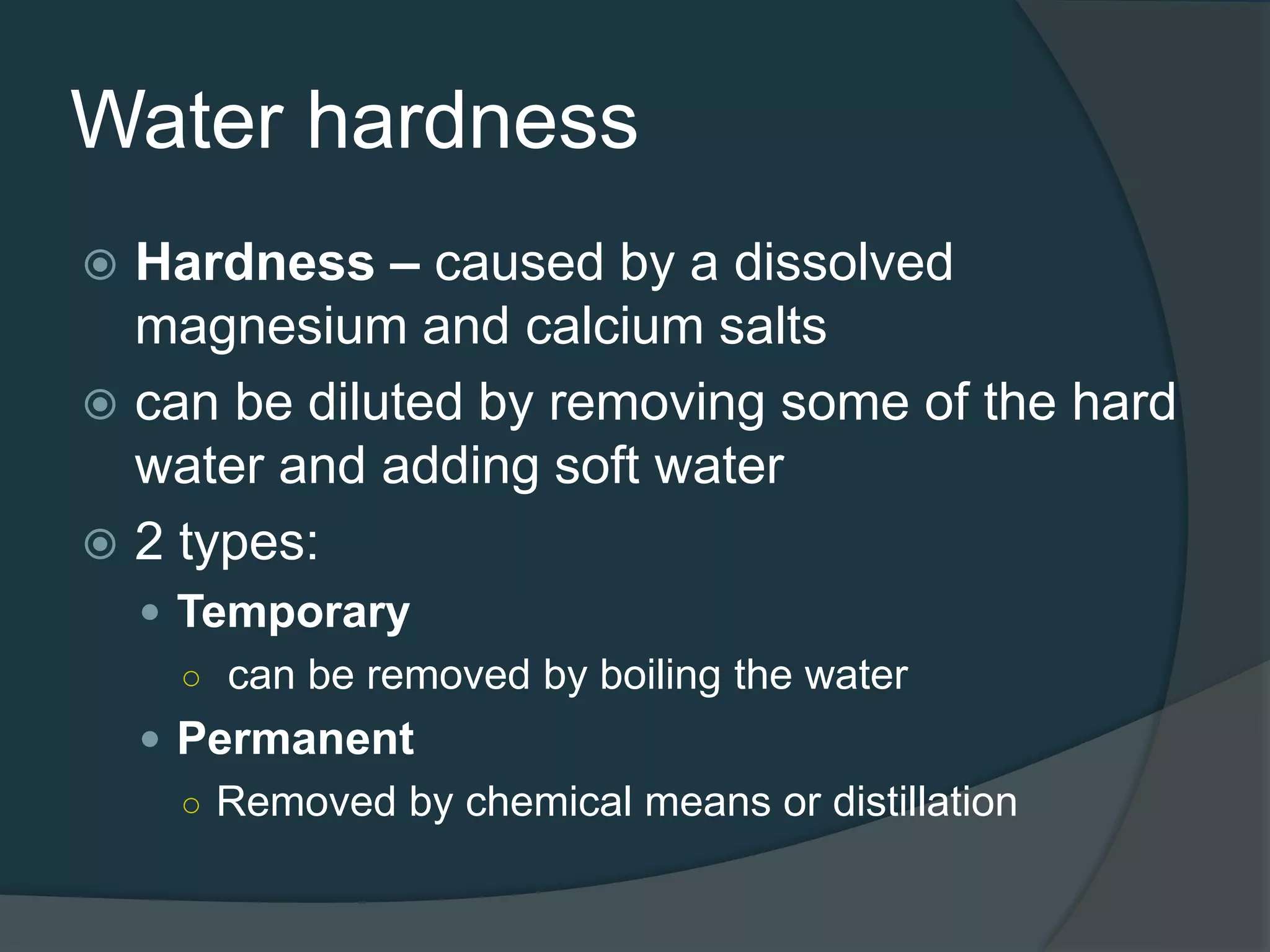 Water hardness
 Hardness – caused by a dissolved
magnesium and calcium salts
 can be diluted by removing some of the hard
water and adding soft water
 2 types:
 Temporary
○ can be removed by boiling the water
 Permanent
○ Removed by chemical means or distillation
 