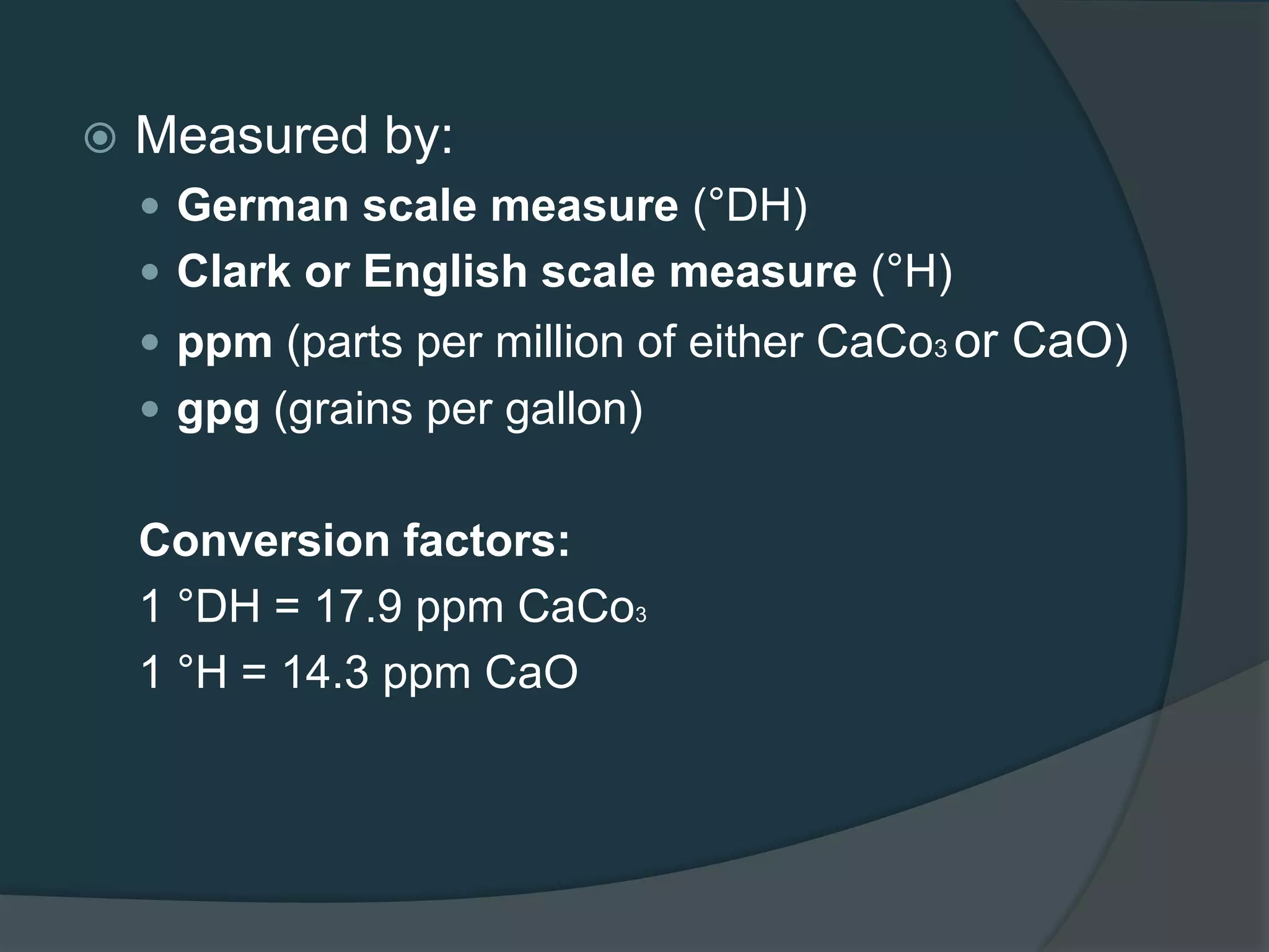  Measured by:
 German scale measure (°DH)
 Clark or English scale measure (°H)
 ppm (parts per million of either CaCo3 or CaO)
 gpg (grains per gallon)
Conversion factors:
1 °DH = 17.9 ppm CaCo3
1 °H = 14.3 ppm CaO
 