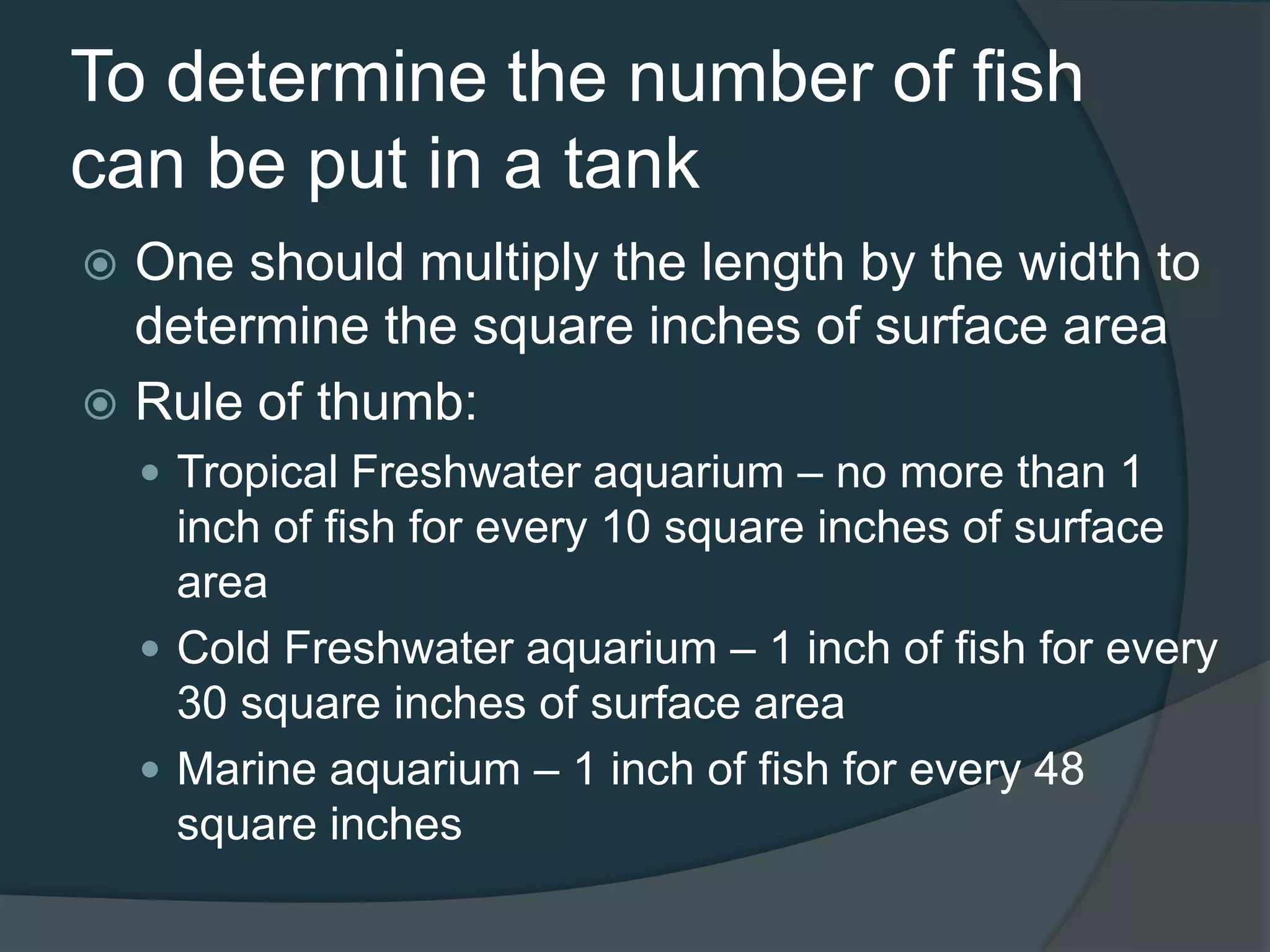 To determine the number of fish
can be put in a tank
 One should multiply the length by the width to
determine the square inches of surface area
 Rule of thumb:
 Tropical Freshwater aquarium – no more than 1
inch of fish for every 10 square inches of surface
area
 Cold Freshwater aquarium – 1 inch of fish for every
30 square inches of surface area
 Marine aquarium – 1 inch of fish for every 48
square inches
 