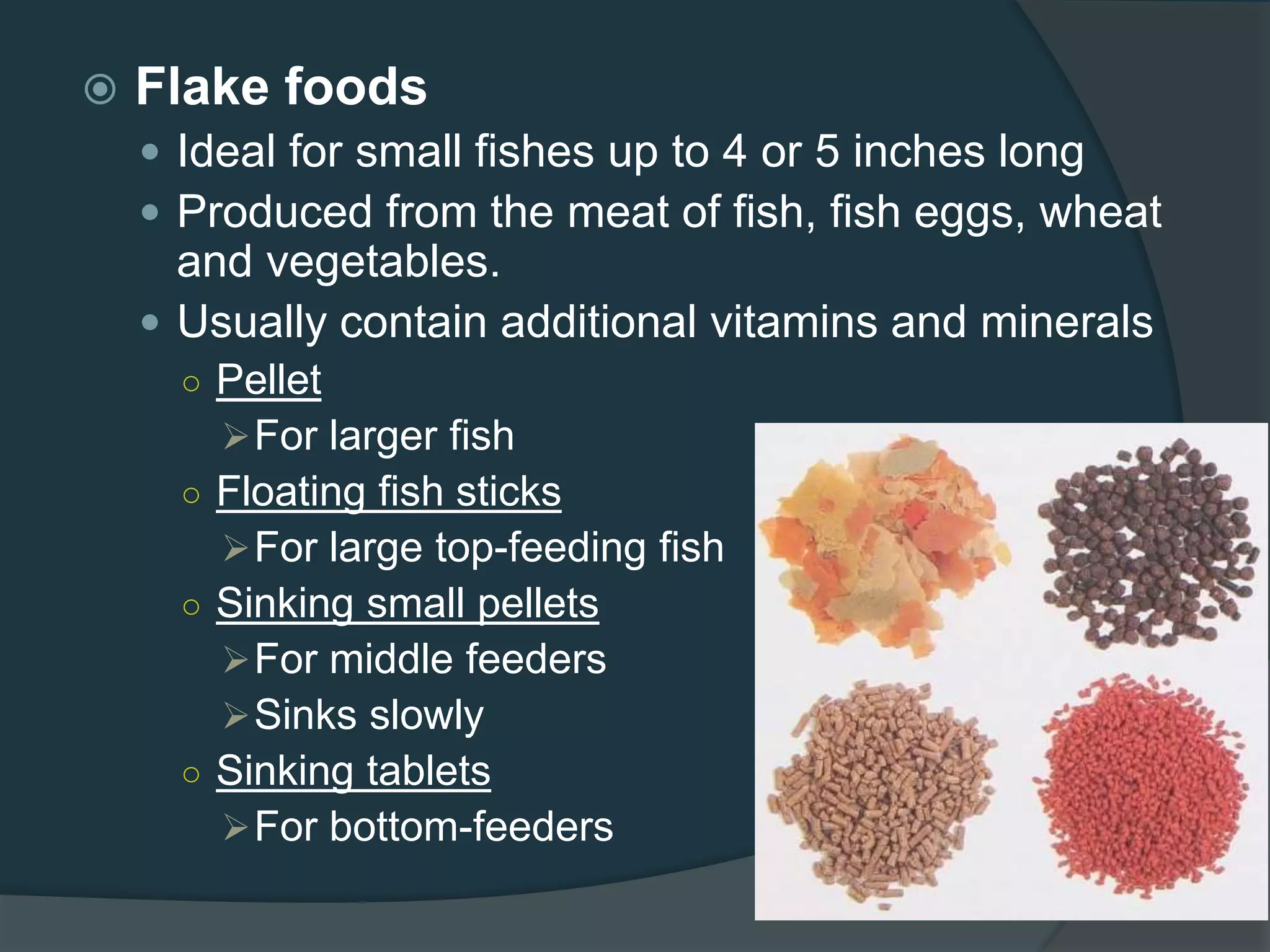  Flake foods
 Ideal for small fishes up to 4 or 5 inches long
 Produced from the meat of fish, fish eggs, wheat
and vegetables.
 Usually contain additional vitamins and minerals
○ Pellet
For larger fish
○ Floating fish sticks
For large top-feeding fish
○ Sinking small pellets
For middle feeders
Sinks slowly
○ Sinking tablets
For bottom-feeders
 