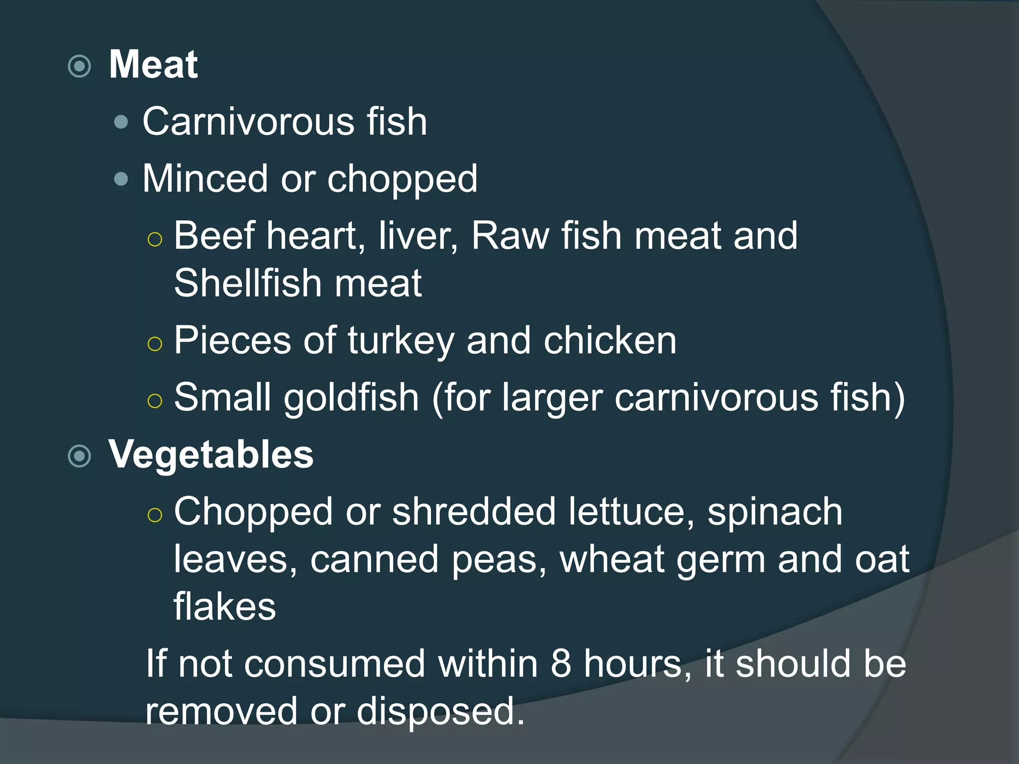  Meat
 Carnivorous fish
 Minced or chopped
○ Beef heart, liver, Raw fish meat and
Shellfish meat
○ Pieces of turkey and chicken
○ Small goldfish (for larger carnivorous fish)
 Vegetables
○ Chopped or shredded lettuce, spinach
leaves, canned peas, wheat germ and oat
flakes
If not consumed within 8 hours, it should be
removed or disposed.
 