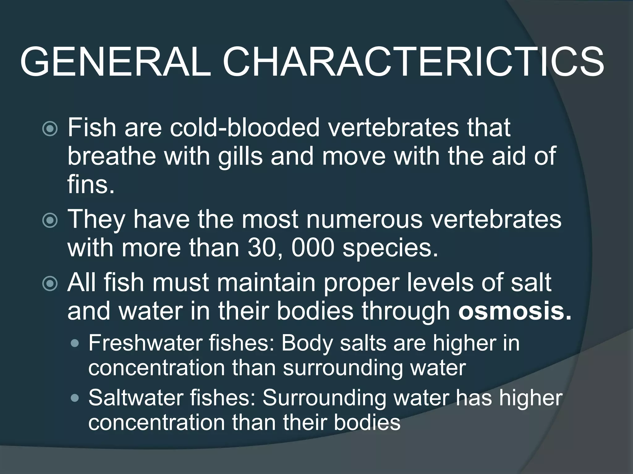 GENERAL CHARACTERICTICS
 Fish are cold-blooded vertebrates that
breathe with gills and move with the aid of
fins.
 They have the most numerous vertebrates
with more than 30, 000 species.
 All fish must maintain proper levels of salt
and water in their bodies through osmosis.
 Freshwater fishes: Body salts are higher in
concentration than surrounding water
 Saltwater fishes: Surrounding water has higher
concentration than their bodies
 