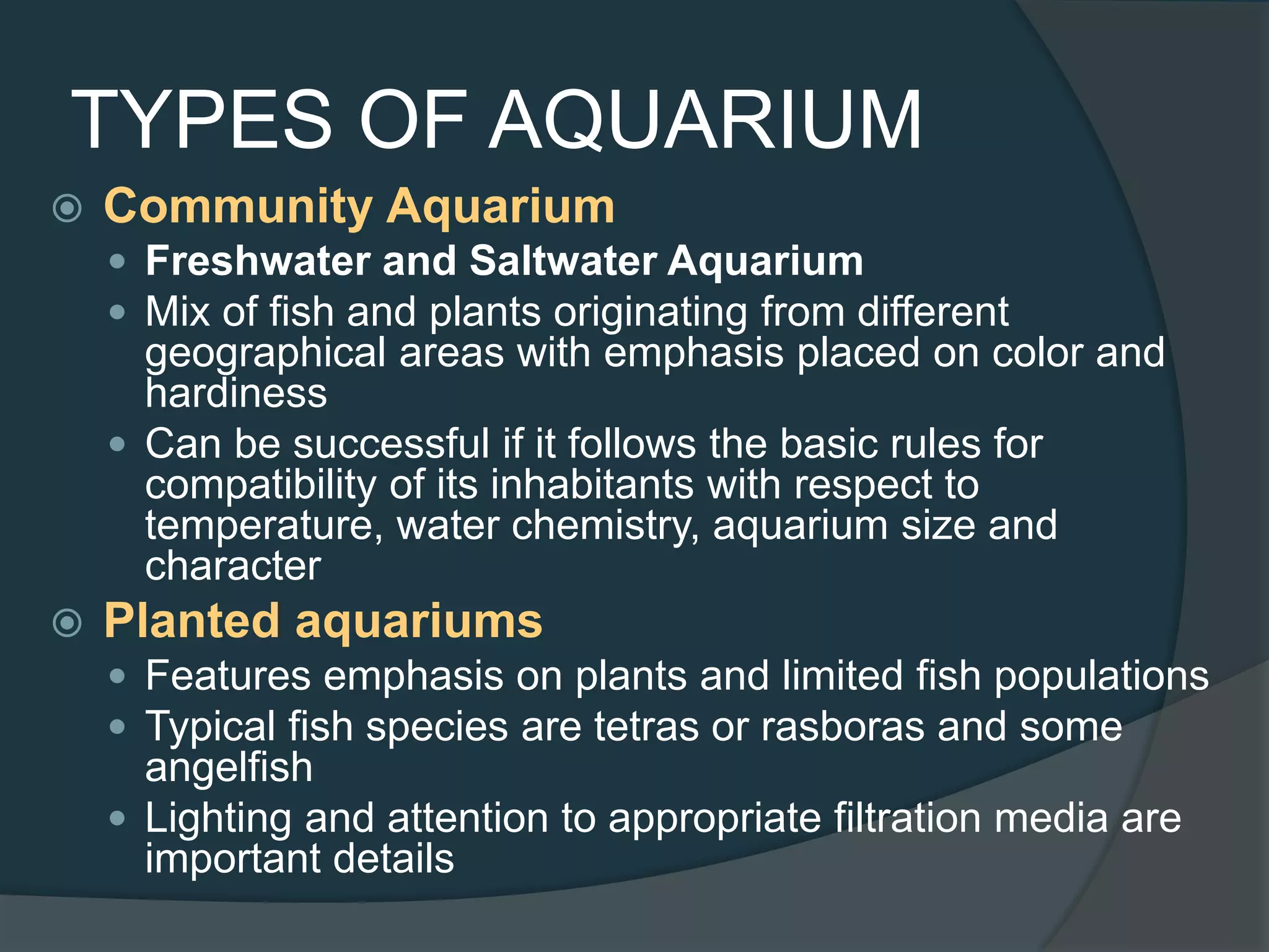 TYPES OF AQUARIUM
 Community Aquarium
 Freshwater and Saltwater Aquarium
 Mix of fish and plants originating from different
geographical areas with emphasis placed on color and
hardiness
 Can be successful if it follows the basic rules for
compatibility of its inhabitants with respect to
temperature, water chemistry, aquarium size and
character
 Planted aquariums
 Features emphasis on plants and limited fish populations
 Typical fish species are tetras or rasboras and some
angelfish
 Lighting and attention to appropriate filtration media are
important details
 