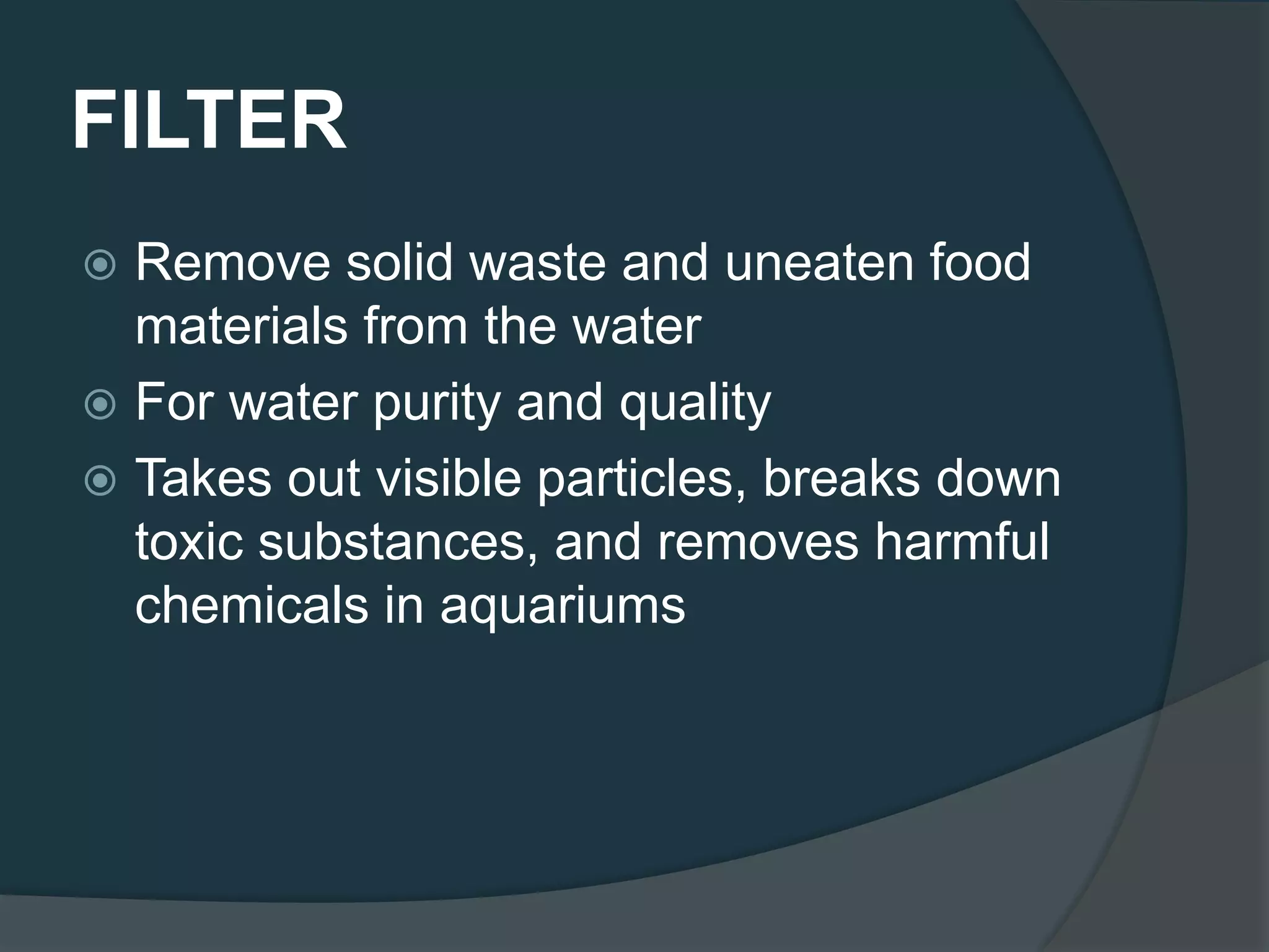 FILTER
 Remove solid waste and uneaten food
materials from the water
 For water purity and quality
 Takes out visible particles, breaks down
toxic substances, and removes harmful
chemicals in aquariums
 