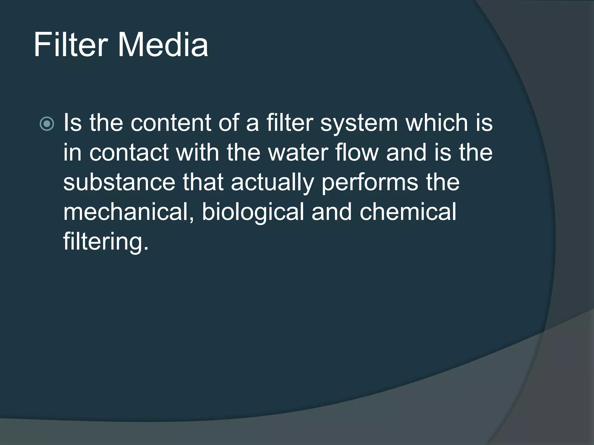 Filter Media
 Is the content of a filter system which is
in contact with the water flow and is the
substance that actually performs the
mechanical, biological and chemical
filtering.
 