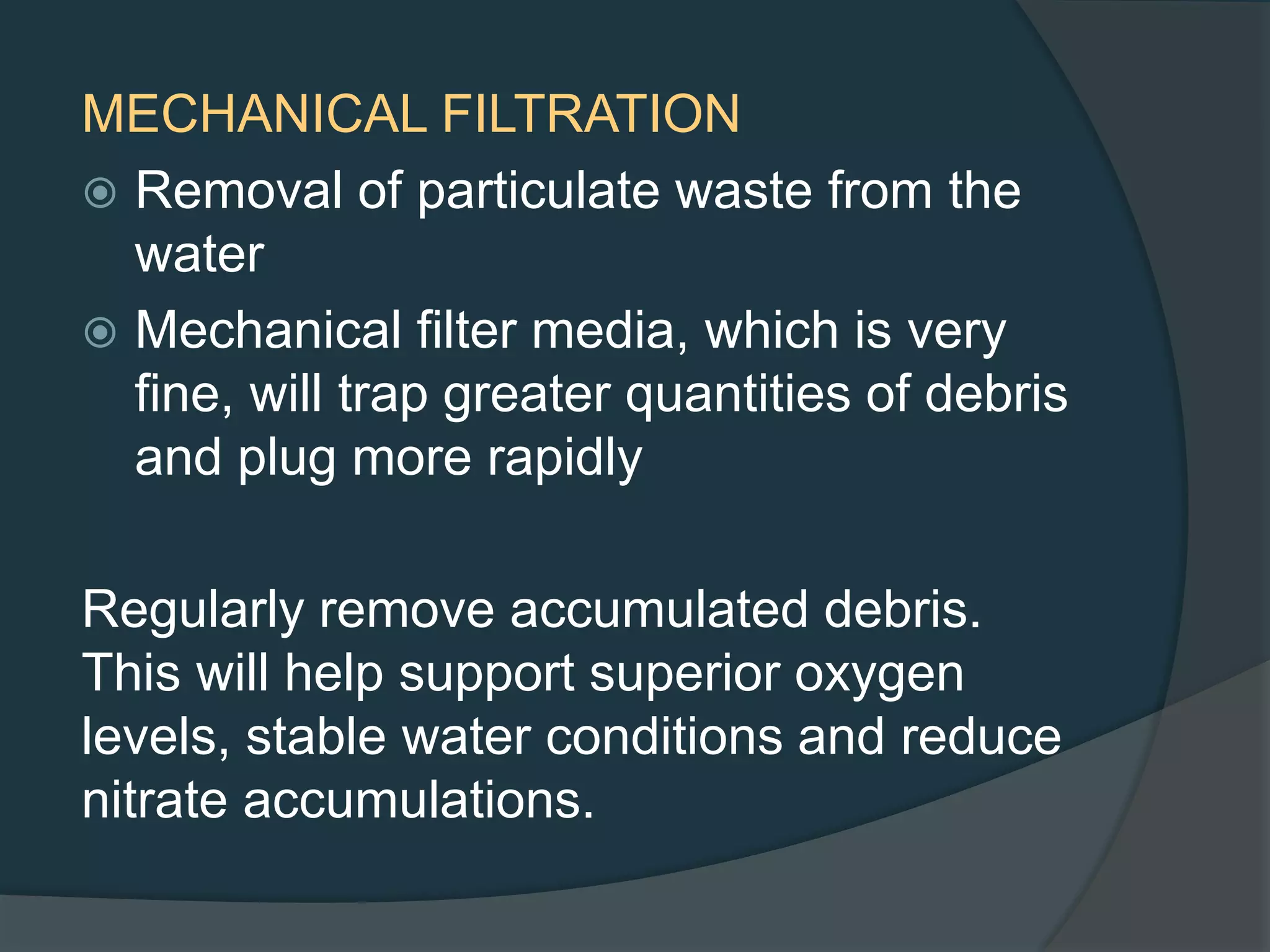 MECHANICAL FILTRATION
 Removal of particulate waste from the
water
 Mechanical filter media, which is very
fine, will trap greater quantities of debris
and plug more rapidly
Regularly remove accumulated debris.
This will help support superior oxygen
levels, stable water conditions and reduce
nitrate accumulations.
 