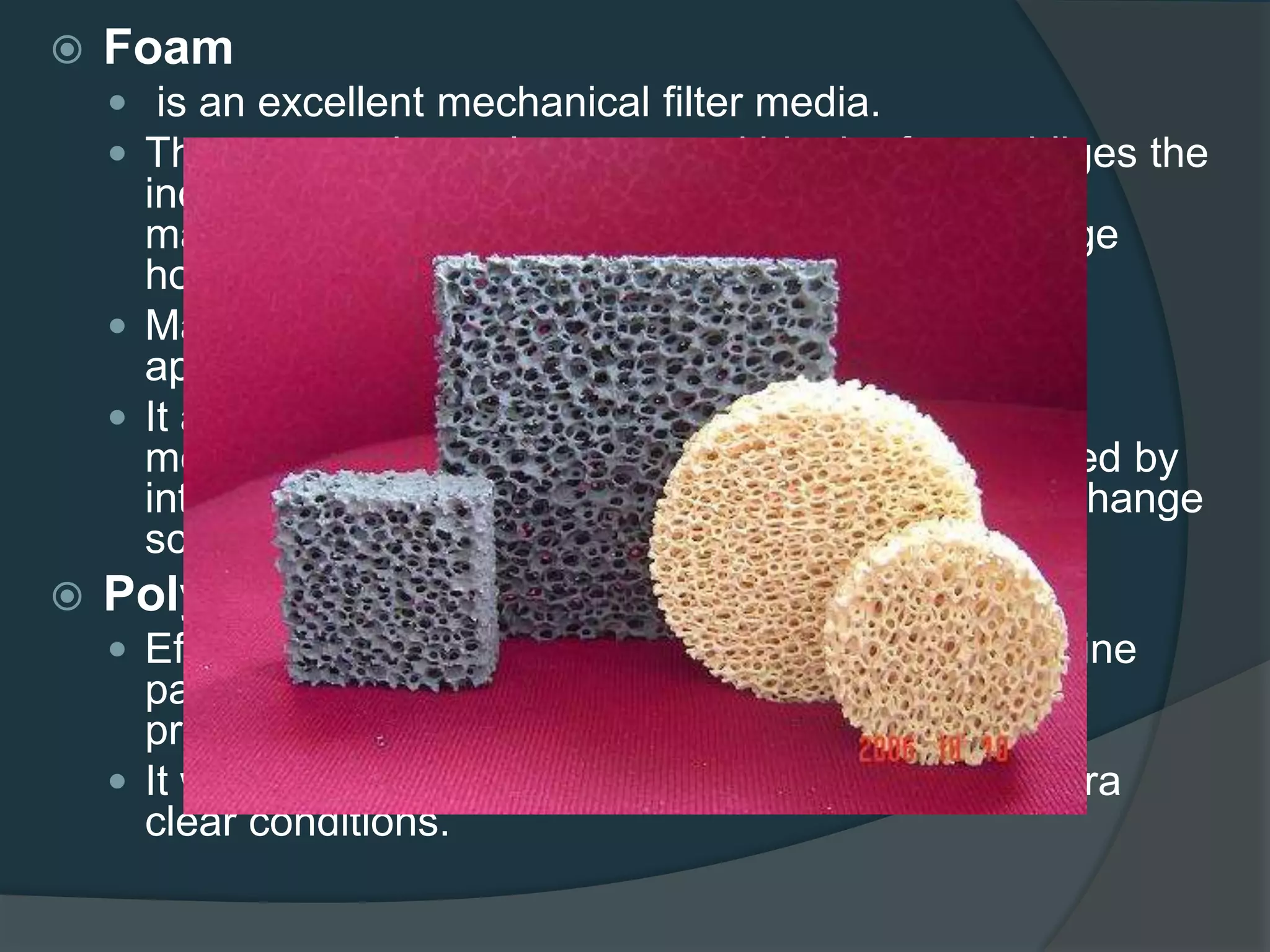  Foam
 is an excellent mechanical filter media.
 The porous channel structure within the foam obliges the
incoming water to deviate from a straight path,
maximizing contact time and giving the foam a huge
holding capacity for debris.
 Maximum mechanical effect is achieved after
approximately 10 to 14 days.
 It also supports essential bacteria and can be a
mechanical and biological filter media, as evidenced by
internal filter systems, as long as a regular water change
schedule is respected.
 Polywool
 Effective mechanical filter media that will remove fine
particles and prevent other filter media from being
prematurely clogged.
 It will contribute to polishing aquarium water for ultra
clear conditions.
 