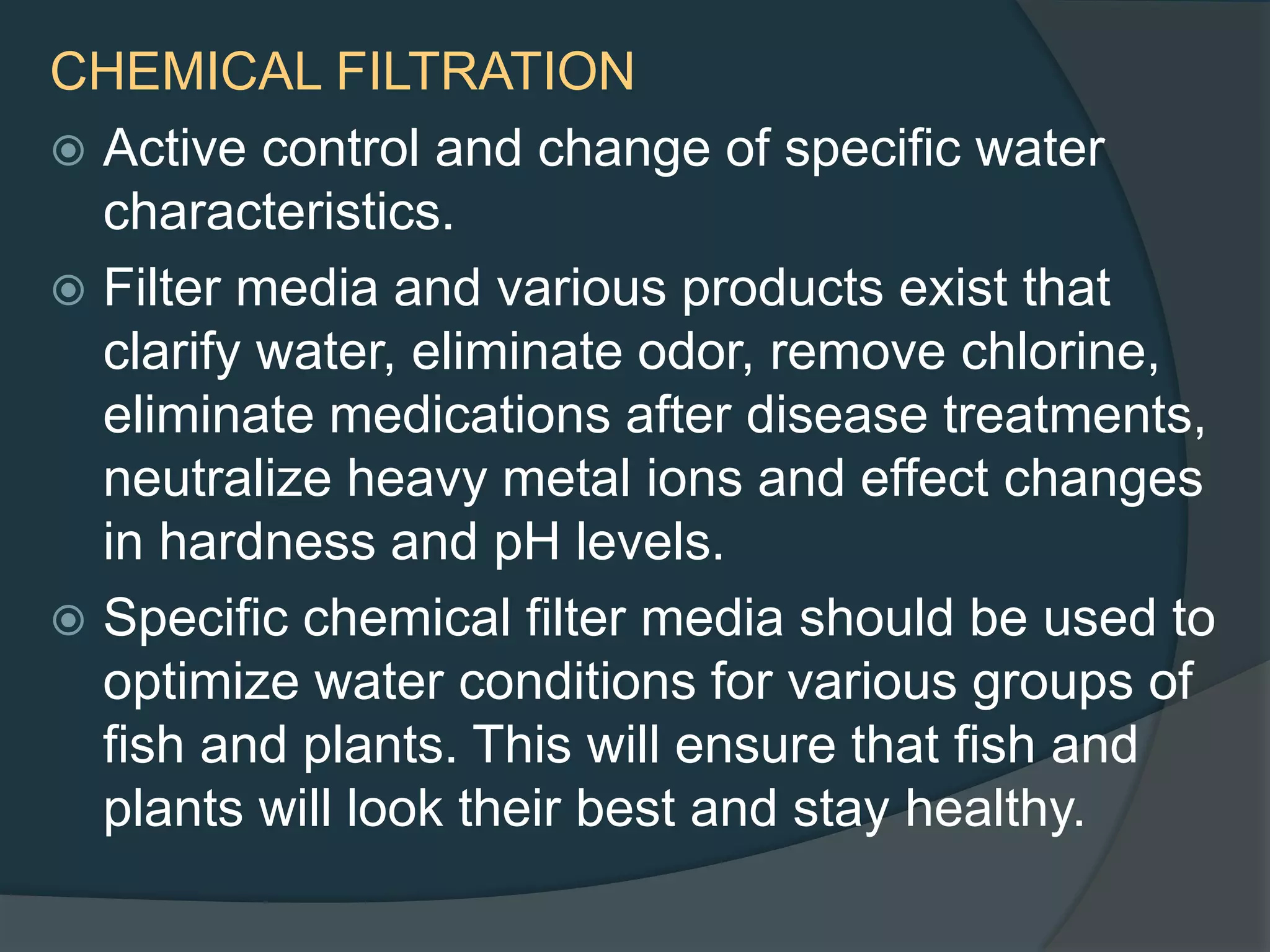 CHEMICAL FILTRATION
 Active control and change of specific water
characteristics.
 Filter media and various products exist that
clarify water, eliminate odor, remove chlorine,
eliminate medications after disease treatments,
neutralize heavy metal ions and effect changes
in hardness and pH levels.
 Specific chemical filter media should be used to
optimize water conditions for various groups of
fish and plants. This will ensure that fish and
plants will look their best and stay healthy.
 