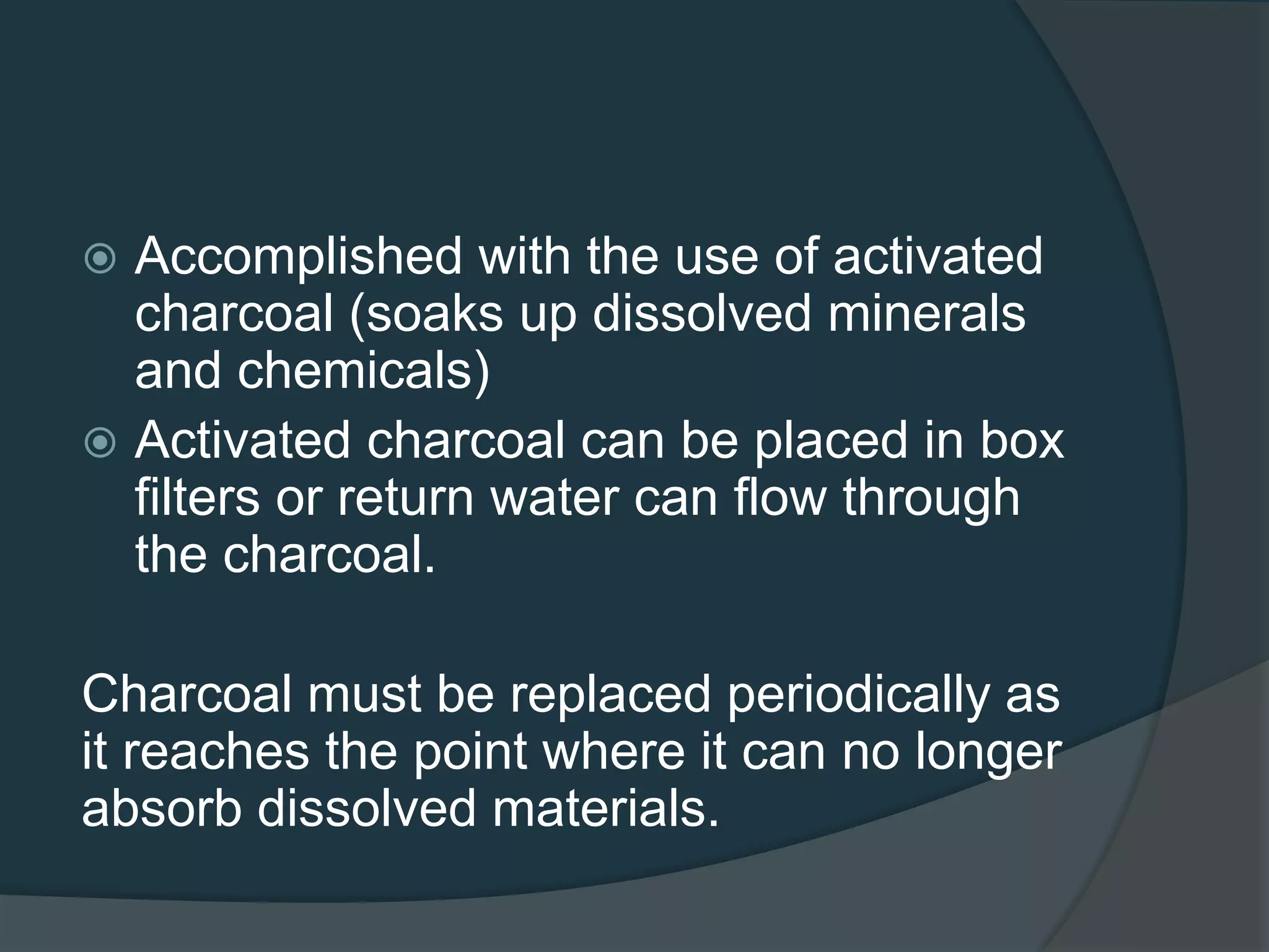  Accomplished with the use of activated
charcoal (soaks up dissolved minerals
and chemicals)
 Activated charcoal can be placed in box
filters or return water can flow through
the charcoal.
Charcoal must be replaced periodically as
it reaches the point where it can no longer
absorb dissolved materials.
 