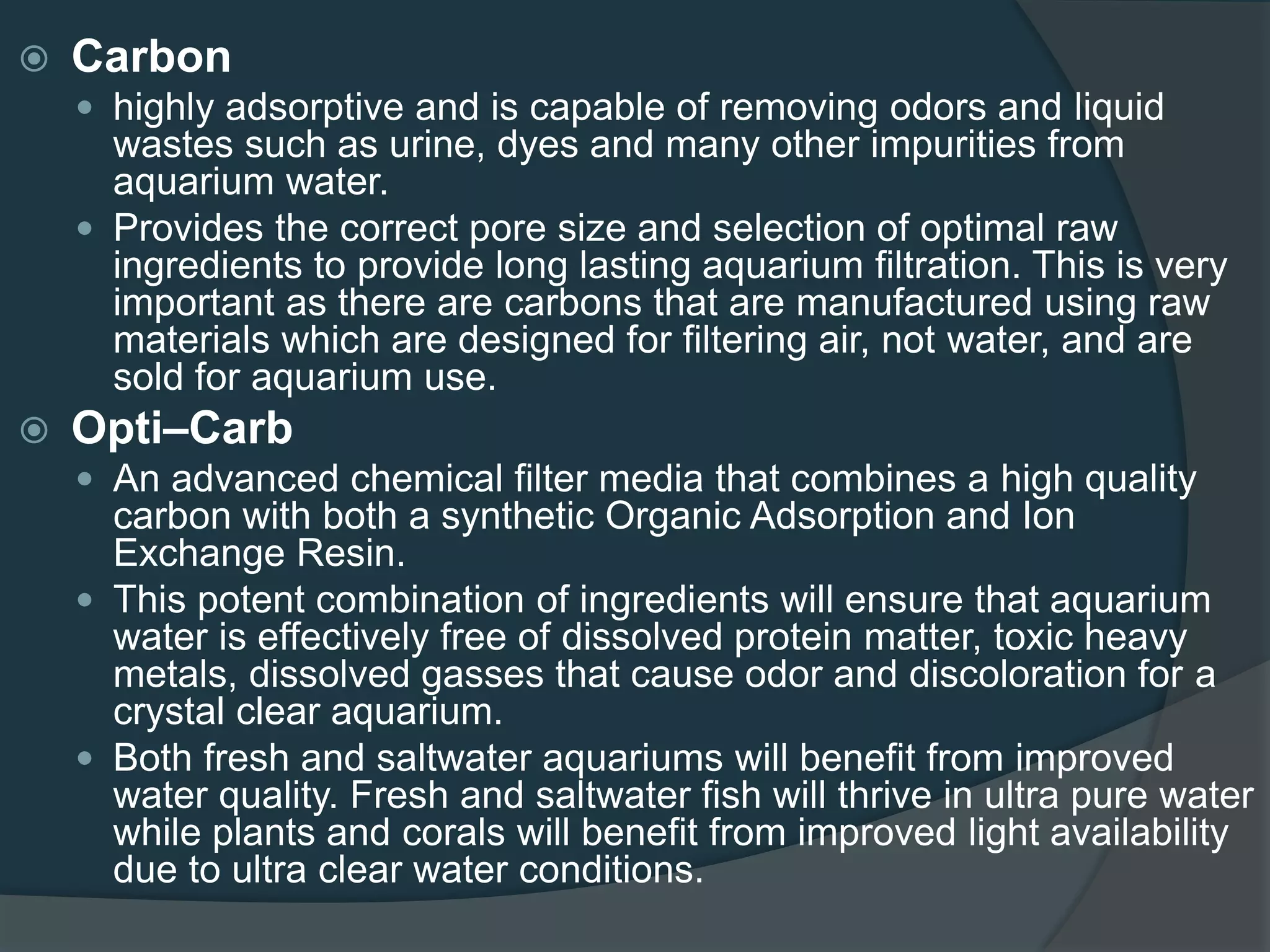  Carbon
 highly adsorptive and is capable of removing odors and liquid
wastes such as urine, dyes and many other impurities from
aquarium water.
 Provides the correct pore size and selection of optimal raw
ingredients to provide long lasting aquarium filtration. This is very
important as there are carbons that are manufactured using raw
materials which are designed for filtering air, not water, and are
sold for aquarium use.
 Opti–Carb
 An advanced chemical filter media that combines a high quality
carbon with both a synthetic Organic Adsorption and Ion
Exchange Resin.
 This potent combination of ingredients will ensure that aquarium
water is effectively free of dissolved protein matter, toxic heavy
metals, dissolved gasses that cause odor and discoloration for a
crystal clear aquarium.
 Both fresh and saltwater aquariums will benefit from improved
water quality. Fresh and saltwater fish will thrive in ultra pure water
while plants and corals will benefit from improved light availability
due to ultra clear water conditions.
 