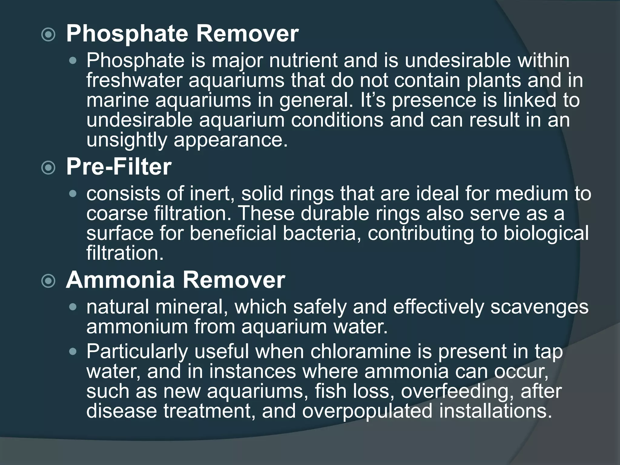  Phosphate Remover
 Phosphate is major nutrient and is undesirable within
freshwater aquariums that do not contain plants and in
marine aquariums in general. It’s presence is linked to
undesirable aquarium conditions and can result in an
unsightly appearance.
 Pre-Filter
 consists of inert, solid rings that are ideal for medium to
coarse filtration. These durable rings also serve as a
surface for beneficial bacteria, contributing to biological
filtration.
 Ammonia Remover
 natural mineral, which safely and effectively scavenges
ammonium from aquarium water.
 Particularly useful when chloramine is present in tap
water, and in instances where ammonia can occur,
such as new aquariums, fish loss, overfeeding, after
disease treatment, and overpopulated installations.
 