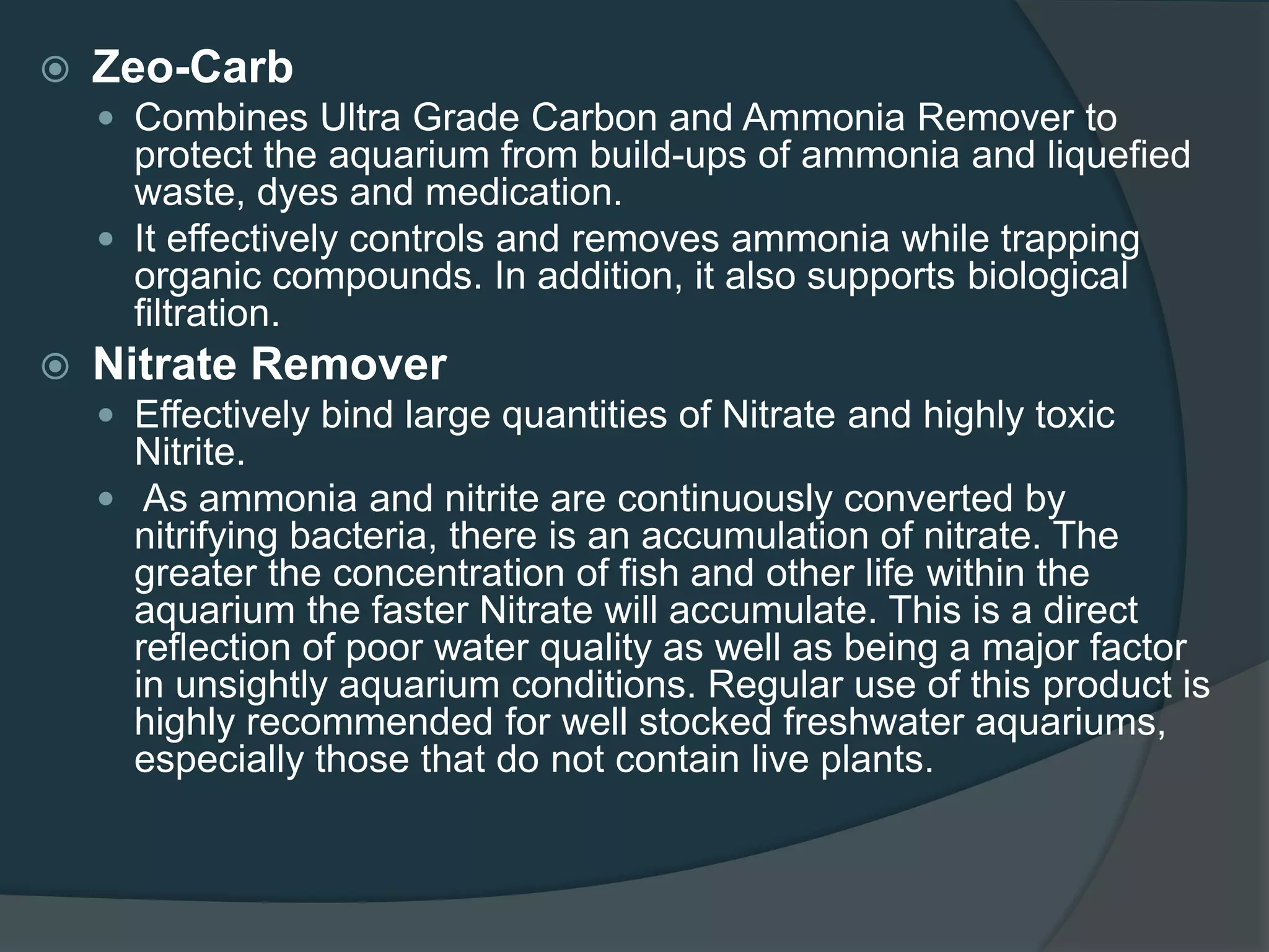  Zeo-Carb
 Combines Ultra Grade Carbon and Ammonia Remover to
protect the aquarium from build-ups of ammonia and liquefied
waste, dyes and medication.
 It effectively controls and removes ammonia while trapping
organic compounds. In addition, it also supports biological
filtration.
 Nitrate Remover
 Effectively bind large quantities of Nitrate and highly toxic
Nitrite.
 As ammonia and nitrite are continuously converted by
nitrifying bacteria, there is an accumulation of nitrate. The
greater the concentration of fish and other life within the
aquarium the faster Nitrate will accumulate. This is a direct
reflection of poor water quality as well as being a major factor
in unsightly aquarium conditions. Regular use of this product is
highly recommended for well stocked freshwater aquariums,
especially those that do not contain live plants.
 