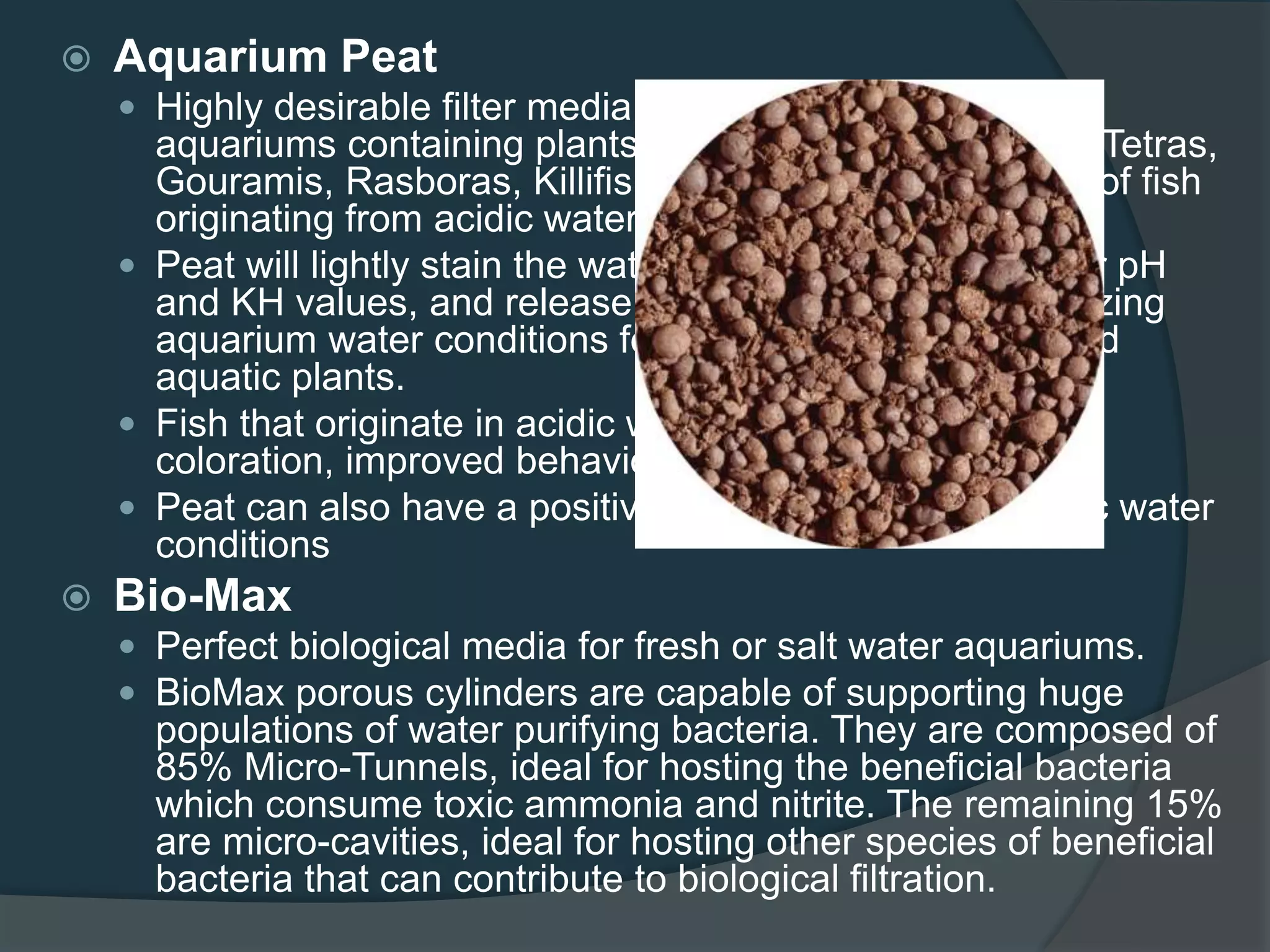  Aquarium Peat
 Highly desirable filter media which is very beneficial for
aquariums containing plants, South American Cichlids, Tetras,
Gouramis, Rasboras, Killifish, and many other species of fish
originating from acidic waters.
 Peat will lightly stain the water a natural tan color, lower pH
and KH values, and release natural substances, optimizing
aquarium water conditions for many fresh water fish and
aquatic plants.
 Fish that originate in acidic water will exhibit optimum
coloration, improved behavior and reproduction.
 Peat can also have a positive effect in supporting acidic water
conditions
 Bio-Max
 Perfect biological media for fresh or salt water aquariums.
 BioMax porous cylinders are capable of supporting huge
populations of water purifying bacteria. They are composed of
85% Micro-Tunnels, ideal for hosting the beneficial bacteria
which consume toxic ammonia and nitrite. The remaining 15%
are micro-cavities, ideal for hosting other species of beneficial
bacteria that can contribute to biological filtration.
 