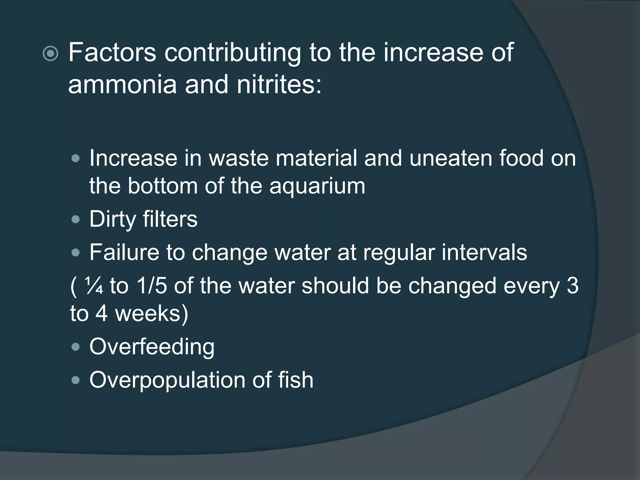  Factors contributing to the increase of
ammonia and nitrites:
 Increase in waste material and uneaten food on
the bottom of the aquarium
 Dirty filters
 Failure to change water at regular intervals
( ¼ to 1/5 of the water should be changed every 3
to 4 weeks)
 Overfeeding
 Overpopulation of fish
 