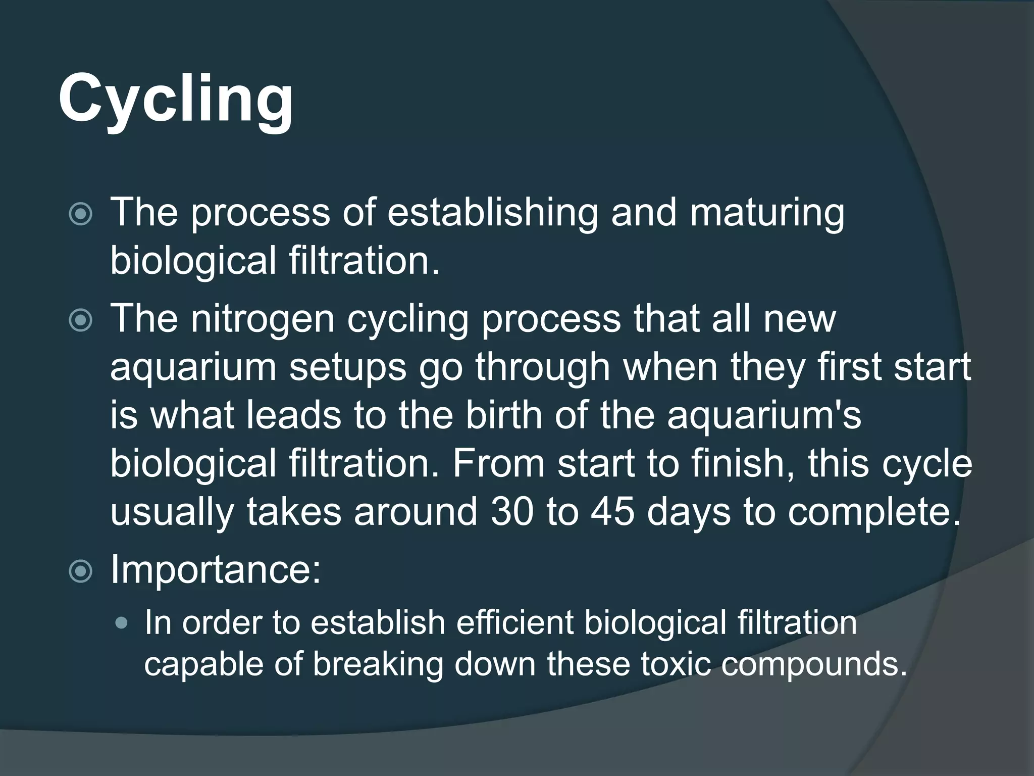 Cycling
 The process of establishing and maturing
biological filtration.
 The nitrogen cycling process that all new
aquarium setups go through when they first start
is what leads to the birth of the aquarium's
biological filtration. From start to finish, this cycle
usually takes around 30 to 45 days to complete.
 Importance:
 In order to establish efficient biological filtration
capable of breaking down these toxic compounds.
 