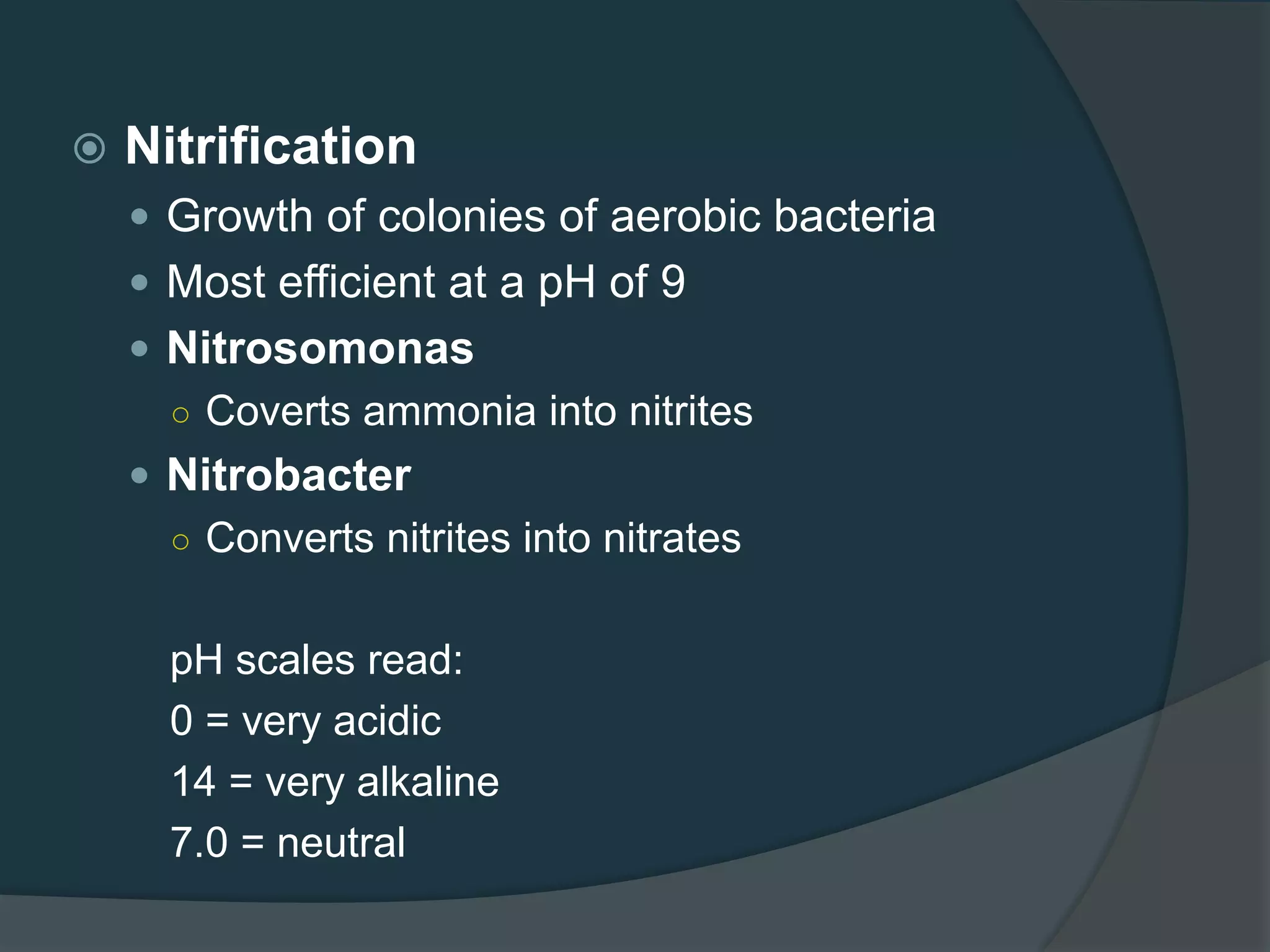  Nitrification
 Growth of colonies of aerobic bacteria
 Most efficient at a pH of 9
 Nitrosomonas
○ Coverts ammonia into nitrites
 Nitrobacter
○ Converts nitrites into nitrates
pH scales read:
0 = very acidic
14 = very alkaline
7.0 = neutral
 