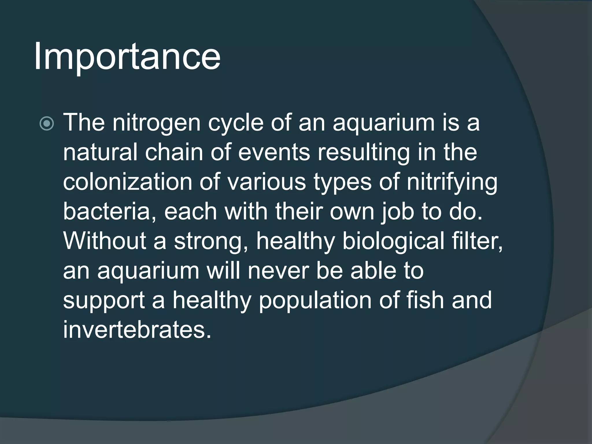 Importance
 The nitrogen cycle of an aquarium is a
natural chain of events resulting in the
colonization of various types of nitrifying
bacteria, each with their own job to do.
Without a strong, healthy biological filter,
an aquarium will never be able to
support a healthy population of fish and
invertebrates.
 