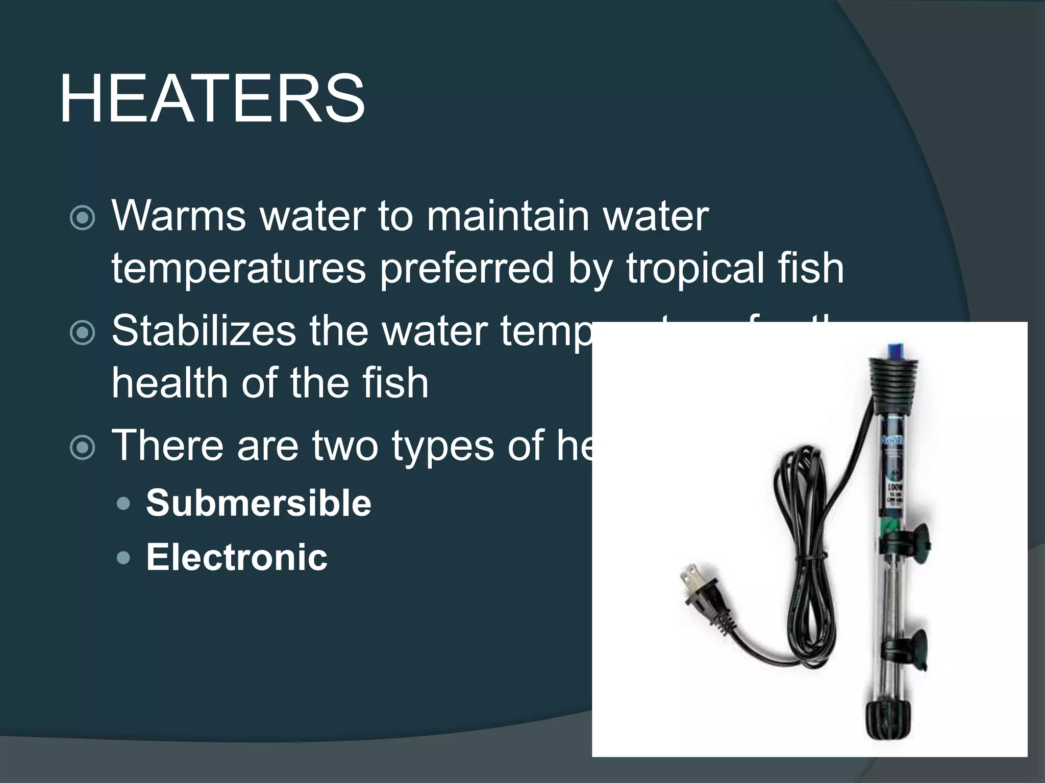 HEATERS
 Warms water to maintain water
temperatures preferred by tropical fish
 Stabilizes the water temperature for the
health of the fish
 There are two types of heaters:
 Submersible
 Electronic
 