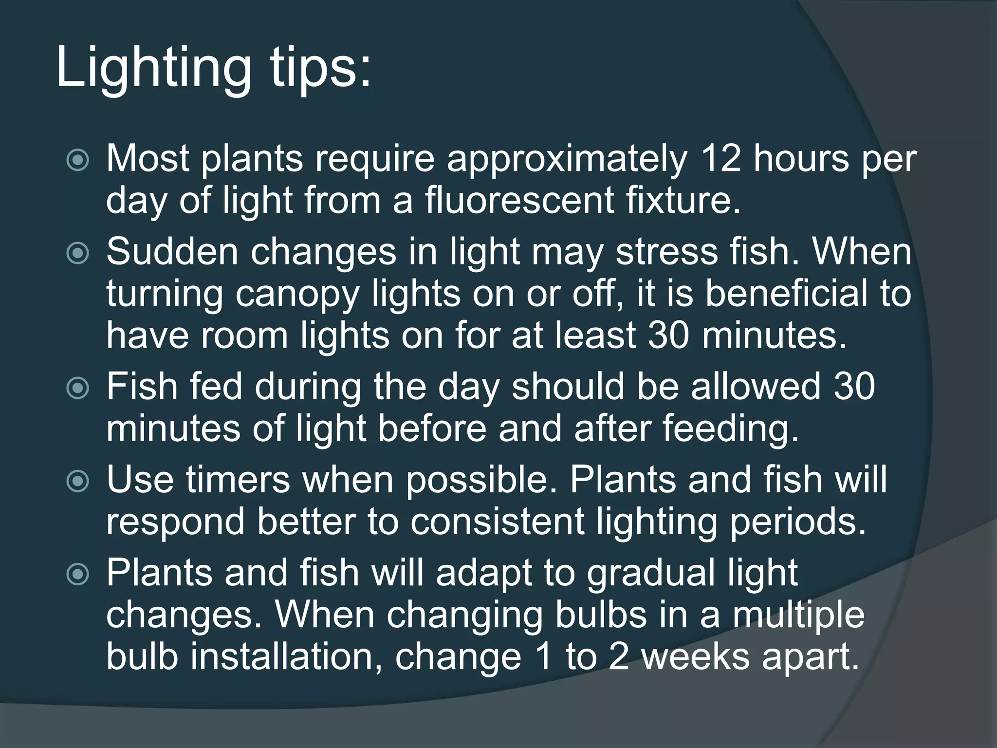 Lighting tips:
 Most plants require approximately 12 hours per
day of light from a fluorescent fixture.
 Sudden changes in light may stress fish. When
turning canopy lights on or off, it is beneficial to
have room lights on for at least 30 minutes.
 Fish fed during the day should be allowed 30
minutes of light before and after feeding.
 Use timers when possible. Plants and fish will
respond better to consistent lighting periods.
 Plants and fish will adapt to gradual light
changes. When changing bulbs in a multiple
bulb installation, change 1 to 2 weeks apart.
 