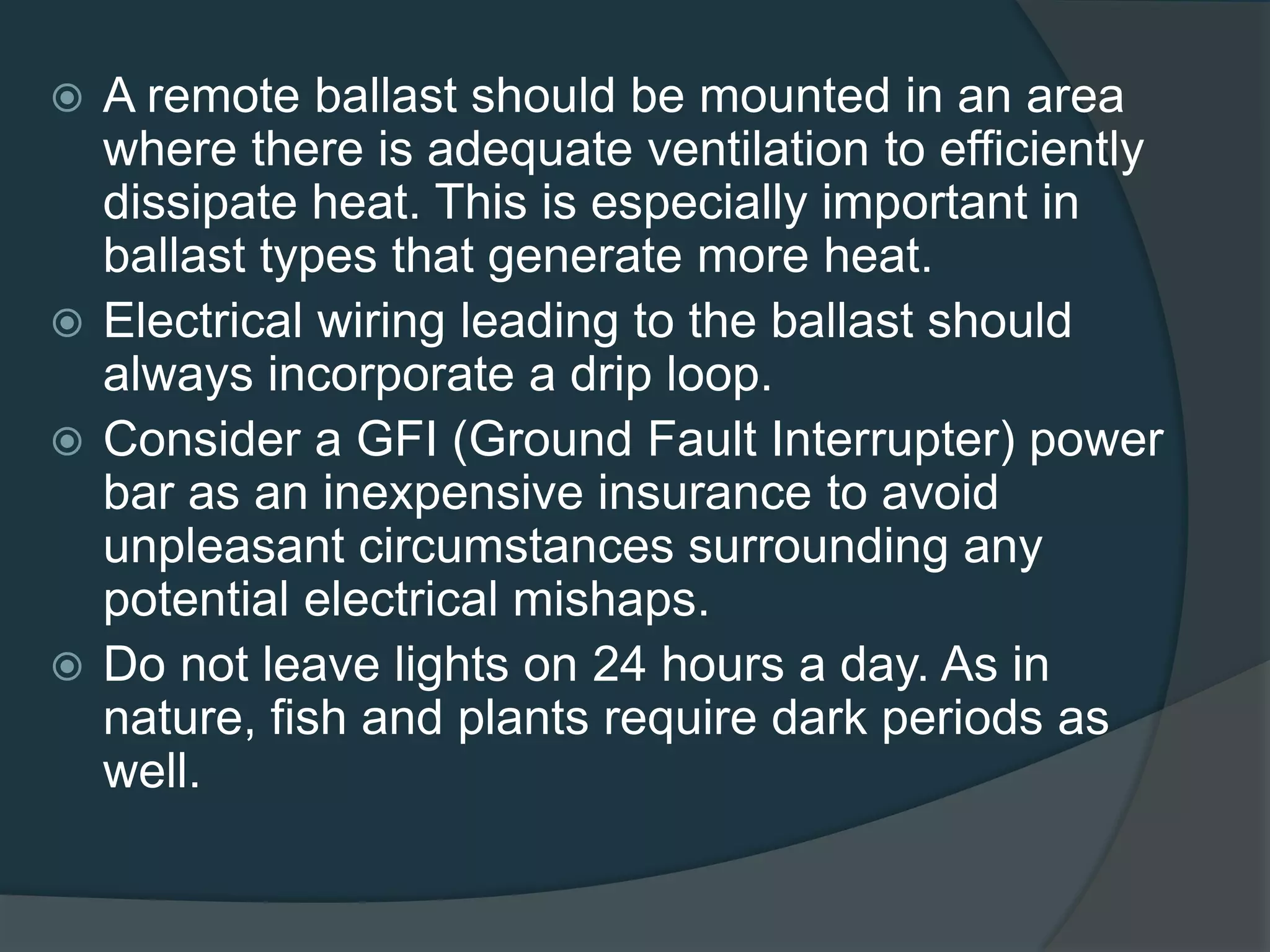  A remote ballast should be mounted in an area
where there is adequate ventilation to efficiently
dissipate heat. This is especially important in
ballast types that generate more heat.
 Electrical wiring leading to the ballast should
always incorporate a drip loop.
 Consider a GFI (Ground Fault Interrupter) power
bar as an inexpensive insurance to avoid
unpleasant circumstances surrounding any
potential electrical mishaps.
 Do not leave lights on 24 hours a day. As in
nature, fish and plants require dark periods as
well.
 