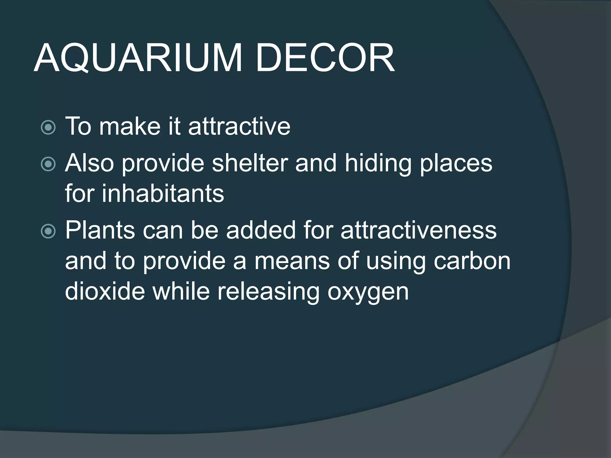  To make it attractive
 Also provide shelter and hiding places
for inhabitants
 Plants can be added for attractiveness
and to provide a means of using carbon
dioxide while releasing oxygen
AQUARIUM DECOR
 
