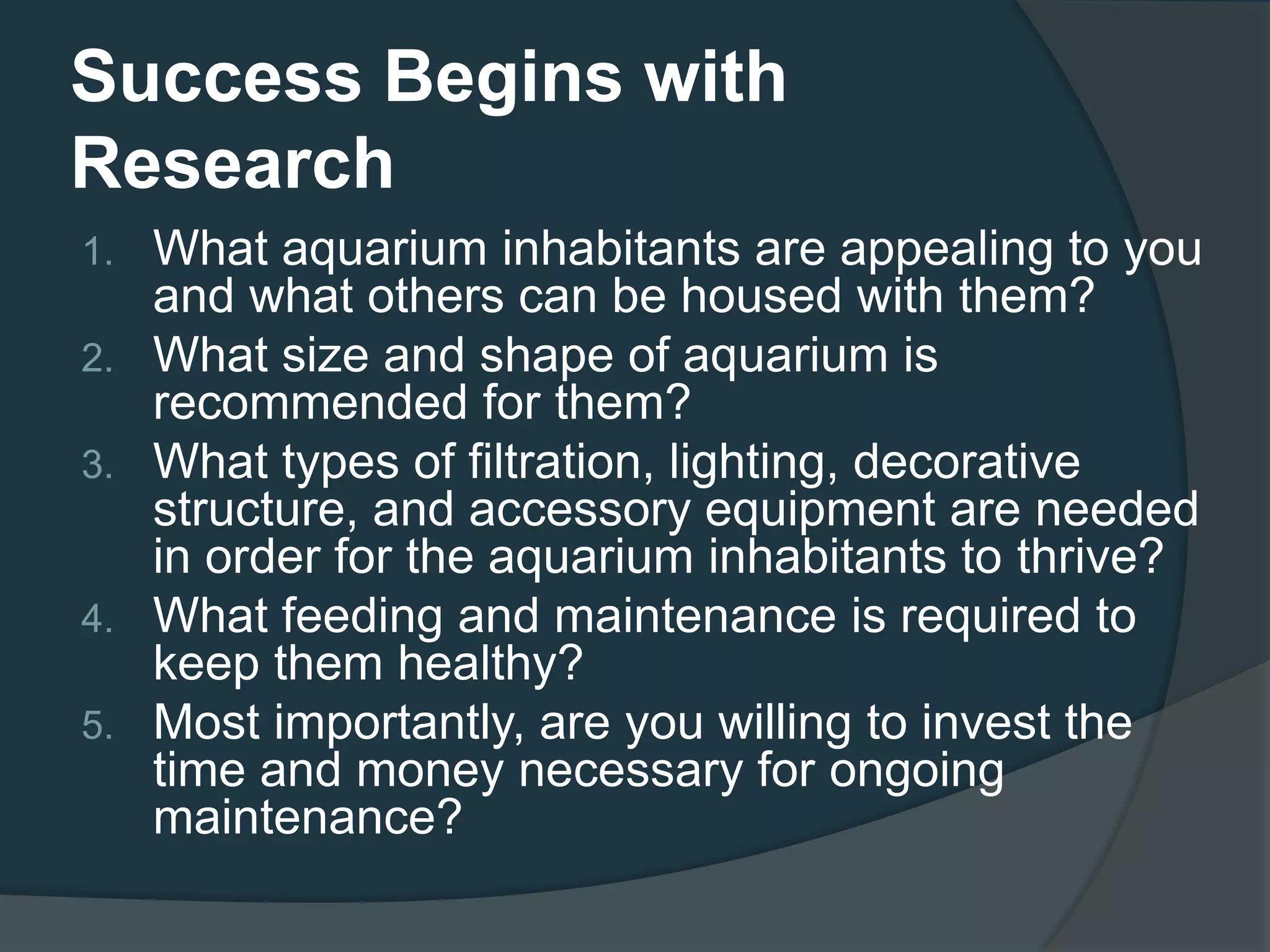 Success Begins with
Research
1. What aquarium inhabitants are appealing to you
and what others can be housed with them?
2. What size and shape of aquarium is
recommended for them?
3. What types of filtration, lighting, decorative
structure, and accessory equipment are needed
in order for the aquarium inhabitants to thrive?
4. What feeding and maintenance is required to
keep them healthy?
5. Most importantly, are you willing to invest the
time and money necessary for ongoing
maintenance?
 