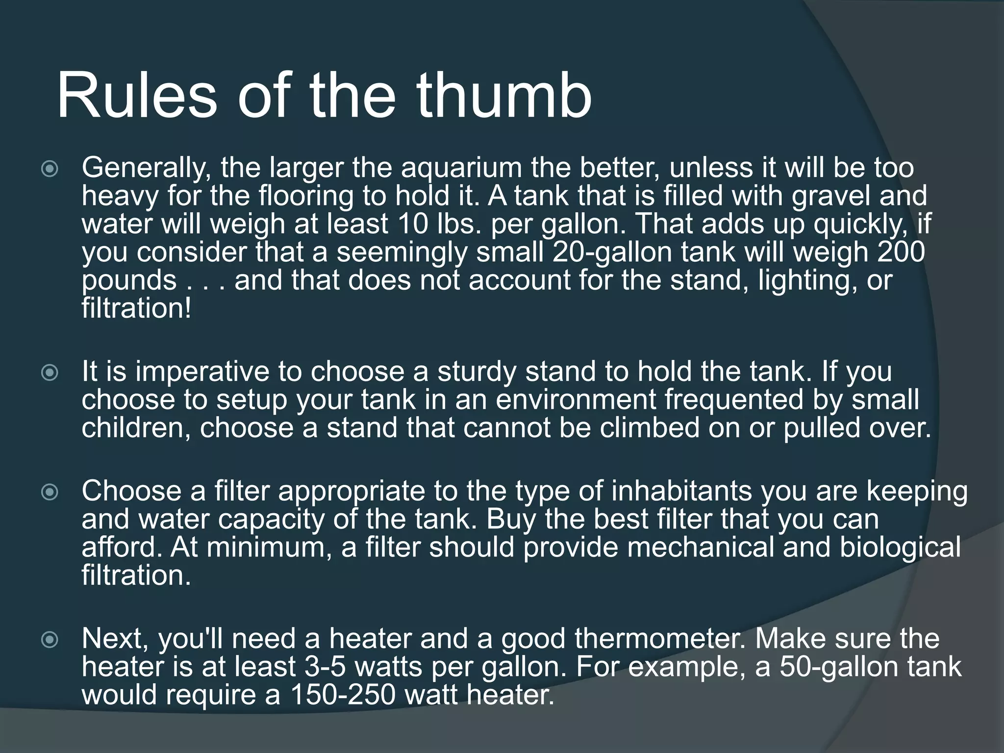 Rules of the thumb
 Generally, the larger the aquarium the better, unless it will be too
heavy for the flooring to hold it. A tank that is filled with gravel and
water will weigh at least 10 lbs. per gallon. That adds up quickly, if
you consider that a seemingly small 20-gallon tank will weigh 200
pounds . . . and that does not account for the stand, lighting, or
filtration!
 It is imperative to choose a sturdy stand to hold the tank. If you
choose to setup your tank in an environment frequented by small
children, choose a stand that cannot be climbed on or pulled over.
 Choose a filter appropriate to the type of inhabitants you are keeping
and water capacity of the tank. Buy the best filter that you can
afford. At minimum, a filter should provide mechanical and biological
filtration.
 Next, you'll need a heater and a good thermometer. Make sure the
heater is at least 3-5 watts per gallon. For example, a 50-gallon tank
would require a 150-250 watt heater.
 