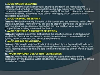 6. AVOID UNDER-CLEANING
Instead: Perform routine partial water changes and follow the manufacturer's
recommended schedule for replacing filter media. Lax maintenance habits have a
cumulative negative effect on overall water quality. Not only do pollutants accumulate
to unhealthy levels, it becomes more difficult to bring aquarium conditions within
acceptable parameters.
7. AVOID SKIPPING RESEARCH
Instead: Research care requirements of the species you are interested in first. Resist
impulse purchases. Make sure you are able to properly provide for the species and
that your aquarium is capable of supporting the new addition. Also, confirm
compatibility of existing aquarium inhabitants.
8. AVOID "GENERIC" EQUIPMENT SELECTION
Instead: Purchase equipment that satisfies the specific needs of YOUR aquarium
inhabitants. Each aquarium setup is unique, so research and customize filtration,
lighting, water movement, and aeration requirements.
9. AVOID IMPROPER NUTRITION
Instead: Offer a wide variety of foods, including flake foods, freeze-dried foods, and
frozen foods. Avoid over-feeding by following the manufacturer's feeding instructions.
Adjust feeding amount so fish are able to finish the dispensed portion within a couple
minutes.
10. AVOID IMPROPER USE OF BOTTLE REMEDIES
Instead: Always read and follow the manufacturer's label completely before
dispensing any medications, water conditioners, or algaecides. More does not always
mean better results.
 
