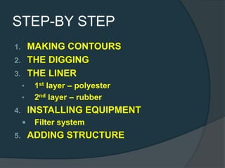 STEP-BY STEP
1. MAKING CONTOURS
2. THE DIGGING
3. THE LINER
• 1st layer – polyester
• 2nd layer – rubber
4. INSTALLING EQUIPMENT
 Filter system
5. ADDING STRUCTURE
 