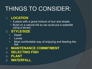 THINGS TO CONSIDER:
1. LOCATION
 A place with a good mixture of sun and shade.
 Build on a natural hill so we could put a waterfall
using a terrain.
2. STYLE/SIZE
 Depth
 Levels
 Most comfortable way of enjoying and feeding the
fish
3. MAINTENANCE COMMITMENT
4. SELECTING FISH
5. PLANT
6. WATERFALL
 