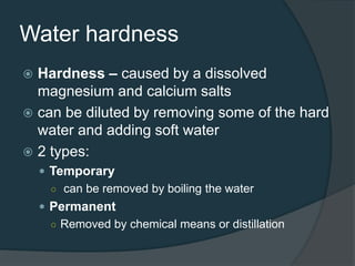 Water hardness
 Hardness – caused by a dissolved
magnesium and calcium salts
 can be diluted by removing some of the hard
water and adding soft water
 2 types:
 Temporary
○ can be removed by boiling the water
 Permanent
○ Removed by chemical means or distillation
 