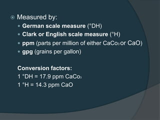  Measured by:
 German scale measure (°DH)
 Clark or English scale measure (°H)
 ppm (parts per million of either CaCo3 or CaO)
 gpg (grains per gallon)
Conversion factors:
1 °DH = 17.9 ppm CaCo3
1 °H = 14.3 ppm CaO
 