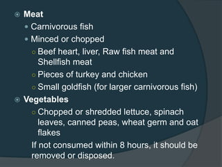  Meat
 Carnivorous fish
 Minced or chopped
○ Beef heart, liver, Raw fish meat and
Shellfish meat
○ Pieces of turkey and chicken
○ Small goldfish (for larger carnivorous fish)
 Vegetables
○ Chopped or shredded lettuce, spinach
leaves, canned peas, wheat germ and oat
flakes
If not consumed within 8 hours, it should be
removed or disposed.
 