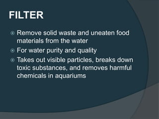 FILTER
 Remove solid waste and uneaten food
materials from the water
 For water purity and quality
 Takes out visible particles, breaks down
toxic substances, and removes harmful
chemicals in aquariums
 