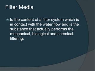 Filter Media
 Is the content of a filter system which is
in contact with the water flow and is the
substance that actually performs the
mechanical, biological and chemical
filtering.
 