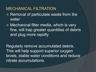 MECHANICAL FILTRATION
 Removal of particulate waste from the
water
 Mechanical filter media, which is very
fine, will trap greater quantities of debris
and plug more rapidly
Regularly remove accumulated debris.
This will help support superior oxygen
levels, stable water conditions and reduce
nitrate accumulations.
 
