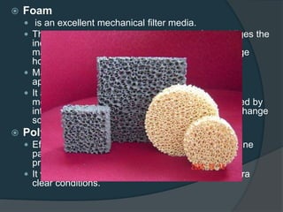  Foam
 is an excellent mechanical filter media.
 The porous channel structure within the foam obliges the
incoming water to deviate from a straight path,
maximizing contact time and giving the foam a huge
holding capacity for debris.
 Maximum mechanical effect is achieved after
approximately 10 to 14 days.
 It also supports essential bacteria and can be a
mechanical and biological filter media, as evidenced by
internal filter systems, as long as a regular water change
schedule is respected.
 Polywool
 Effective mechanical filter media that will remove fine
particles and prevent other filter media from being
prematurely clogged.
 It will contribute to polishing aquarium water for ultra
clear conditions.
 