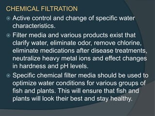 CHEMICAL FILTRATION
 Active control and change of specific water
characteristics.
 Filter media and various products exist that
clarify water, eliminate odor, remove chlorine,
eliminate medications after disease treatments,
neutralize heavy metal ions and effect changes
in hardness and pH levels.
 Specific chemical filter media should be used to
optimize water conditions for various groups of
fish and plants. This will ensure that fish and
plants will look their best and stay healthy.
 
