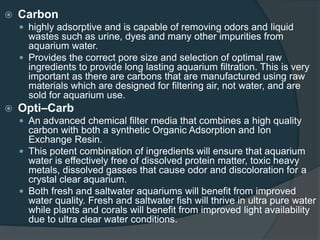  Carbon
 highly adsorptive and is capable of removing odors and liquid
wastes such as urine, dyes and many other impurities from
aquarium water.
 Provides the correct pore size and selection of optimal raw
ingredients to provide long lasting aquarium filtration. This is very
important as there are carbons that are manufactured using raw
materials which are designed for filtering air, not water, and are
sold for aquarium use.
 Opti–Carb
 An advanced chemical filter media that combines a high quality
carbon with both a synthetic Organic Adsorption and Ion
Exchange Resin.
 This potent combination of ingredients will ensure that aquarium
water is effectively free of dissolved protein matter, toxic heavy
metals, dissolved gasses that cause odor and discoloration for a
crystal clear aquarium.
 Both fresh and saltwater aquariums will benefit from improved
water quality. Fresh and saltwater fish will thrive in ultra pure water
while plants and corals will benefit from improved light availability
due to ultra clear water conditions.
 