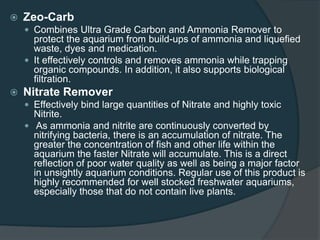  Zeo-Carb
 Combines Ultra Grade Carbon and Ammonia Remover to
protect the aquarium from build-ups of ammonia and liquefied
waste, dyes and medication.
 It effectively controls and removes ammonia while trapping
organic compounds. In addition, it also supports biological
filtration.
 Nitrate Remover
 Effectively bind large quantities of Nitrate and highly toxic
Nitrite.
 As ammonia and nitrite are continuously converted by
nitrifying bacteria, there is an accumulation of nitrate. The
greater the concentration of fish and other life within the
aquarium the faster Nitrate will accumulate. This is a direct
reflection of poor water quality as well as being a major factor
in unsightly aquarium conditions. Regular use of this product is
highly recommended for well stocked freshwater aquariums,
especially those that do not contain live plants.
 