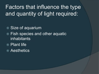 Factors that influence the type
and quantity of light required:
 Size of aquarium
 Fish species and other aquatic
inhabitants
 Plant life
 Aesthetics
 