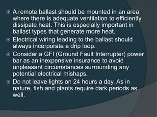  A remote ballast should be mounted in an area
where there is adequate ventilation to efficiently
dissipate heat. This is especially important in
ballast types that generate more heat.
 Electrical wiring leading to the ballast should
always incorporate a drip loop.
 Consider a GFI (Ground Fault Interrupter) power
bar as an inexpensive insurance to avoid
unpleasant circumstances surrounding any
potential electrical mishaps.
 Do not leave lights on 24 hours a day. As in
nature, fish and plants require dark periods as
well.
 