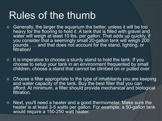 Rules of the thumb
 Generally, the larger the aquarium the better, unless it will be too
heavy for the flooring to hold it. A tank that is filled with gravel and
water will weigh at least 10 lbs. per gallon. That adds up quickly, if
you consider that a seemingly small 20-gallon tank will weigh 200
pounds . . . and that does not account for the stand, lighting, or
filtration!
 It is imperative to choose a sturdy stand to hold the tank. If you
choose to setup your tank in an environment frequented by small
children, choose a stand that cannot be climbed on or pulled over.
 Choose a filter appropriate to the type of inhabitants you are keeping
and water capacity of the tank. Buy the best filter that you can
afford. At minimum, a filter should provide mechanical and biological
filtration.
 Next, you'll need a heater and a good thermometer. Make sure the
heater is at least 3-5 watts per gallon. For example, a 50-gallon tank
would require a 150-250 watt heater.
 
