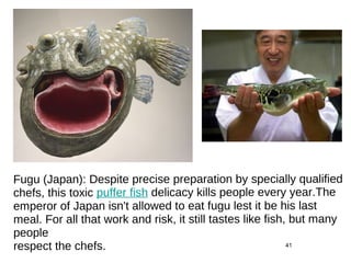 41
Fugu (Japan): Despite precise preparation by specially qualified
chefs, this toxic puffer fish delicacy kills people every year.The
emperor of Japan isn't allowed to eat fugu lest it be his last
meal. For all that work and risk, it still tastes like fish, but many
people
respect the chefs.
 