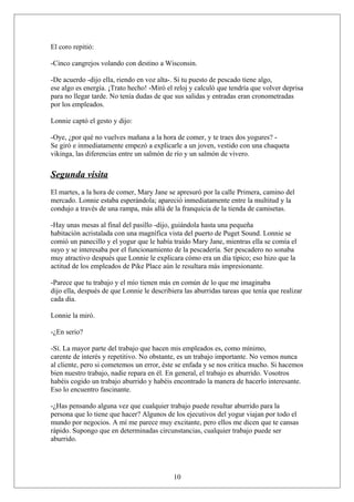 El coro repitió:
-Cinco cangrejos volando con destino a Wisconsin.
-De acuerdo -dijo ella, riendo en voz alta-. Si tu puesto de pescado tiene algo,
ese algo es energía. ¡Trato hecho! -Miró el reloj y calculó que tendría que volver deprisa
para no llegar tarde. No tenía dudas de que sus salidas y entradas eran cronometradas
por los empleados.
Lonnie captó el gesto y dijo:
-Oye, ¿por qué no vuelves mañana a la hora de comer, y te traes dos yogures? Se giró e inmediatamente empezó a explicarle a un joven, vestido con una chaqueta
vikinga, las diferencias entre un salmón de río y un salmón de vivero.

Segunda visita
El martes, a la hora de comer, Mary Jane se apresuró por la calle Primera, camino del
mercado. Lonnie estaba esperándola; apareció inmediatamente entre la multitud y la
condujo a través de una rampa, más allá de la franquicia de la tienda de camisetas.
-Hay unas mesas al final del pasillo -dijo, guiándola hasta una pequeña
habitación acristalada con una magnífica vista del puerto de Puget Sound. Lonnie se
comió un panecillo y el yogur que le había traído Mary Jane, mientras ella se comía el
suyo y se interesaba por el funcionamiento de la pescadería. Ser pescadero no sonaba
muy atractivo después que Lonnie le explicara cómo era un día típico; eso hizo que la
actitud de los empleados de Pike Place aún le resultara más impresionante.
-Parece que tu trabajo y el mío tienen más en común de lo que me imaginaba
dijo ella, después de que Lonnie le describiera las aburridas tareas que tenía que realizar
cada día.
Lonnie la miró.
-¿En serio?
-Sí. La mayor parte del trabajo que hacen mis empleados es, como mínimo,
carente de interés y repetitivo. No obstante, es un trabajo importante. No vemos nunca
al cliente, pero si cometemos un error, éste se enfada y se nos critica mucho. Si hacemos
bien nuestro trabajo, nadie repara en él. En general, el trabajo es aburrido. Vosotros
habéis cogido un trabajo aburrido y habéis encontrado la manera de hacerlo interesante.
Eso lo encuentro fascinante.
-¿Has pensando alguna vez que cualquier trabajo puede resultar aburrido para la
persona que lo tiene que hacer? Algunos de los ejecutivos del yogur viajan por todo el
mundo por negocios. A mí me parece muy excitante, pero ellos me dicen que te cansas
rápido. Supongo que en determinadas circunstancias, cualquier trabajo puede ser
aburrido.

10

 