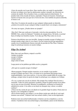-Estoy de acuerdo con lo que dices. Hace muchos años, me surgió la oportunidad
de hacer un trabajo con el que las adolescentes sueñan a menudo: me ofrecieron un
contrato de modelo. Pero al acabar el mes, ya estaba muerta de aburrimiento. Te
pasabas todo el día cruzada de brazos, esperando. 0 hacías de locutora. Entendí que
muchos no hacían otra cosa que leer el texto de otros. Esto también me parecía aburrido,
al menos a mí.
-Muy bien. Si estamos de acuerdo en que cualquier trabajo puede ser aburrido,
¿estamos de acuerdo en que cualquier trabajo se puede hacer con energía y entusiasmo?
-No estoy tan segura. ¿Puedes darme un ejemplo?
-Muy fácil. Date una vuelta por el mercado y mira las otras pescaderías. No es lo
MISMO. Son, ¿cómo los llamaste? Vertederos de energía tóxica. De hecho, su actitud
hacia el trabajo nos beneficia mucho. Ya te dije que Pike Place antes no era así.
Entonces descubrimos una cosa increíble. Aunque no puedas escoger el trabajo en sí,
siempre puedes elegir cómo lo vas a hacer. Esa fue la gran lección que aprendimos
cuando crea el mundialmente famoso mercado de pescado de Pike Place. Podemos
elegir la actitud que tenemos en nuestro trabajo.

Elige Tu Actitud
Mary Jane sacó una libreta y empezó a escribir:
Aunque no puedas
escoger el trabajo,
siempre puedes
elegir cómo lo harás
Luego pensó en las palabras que había escrito y preguntó:
-¿Por qué no se puede escoger el trabajo?
-Buena pregunta. Siempre puedes renunciar; en ese sentido sí que puedes
escoger el trabajo que haces. Pero, a lo mejor no es una buena idea porque tienes
responsabilidades, o por otros motivos. A eso me refiero cuando hablo de escoger. Sin
embargo, siempre tienes la opción de elegir la actitud que vas a adoptar en el trabajo.
»Te voy a contar una cosa de mi abuela. Ella siempre iba a trabajar llena de amor y
sonriendo. Todos los nietos queríamos ayudarla a fregar los platos porque lavar platos
con la yaya era muy divertido. Mientras la ayudábamos, recibíamos un montón de
sabiduría de cocina. A los niños se nos hacía un obsequio muy valioso: un adulto
cariñoso”.
»Ahora me doy cuenta de que a mi abuela no le gustaba fregar los platos. Ponía amor en
hacerlo y nos contagiaba su espíritu”.
»De la misma manera, mis amigos y yo nos dimos cuenta que cada día al venir aquí,
traíamos una actitud”. Podemos traer una actitud voluble y tener un día deprimente.
Podemos traer una actitud malhumorada e irritarnos con los compañeros y con los
clientes. O podemos traer una actitud alegre y desenfadada y pasar un día fantástico.
11

 