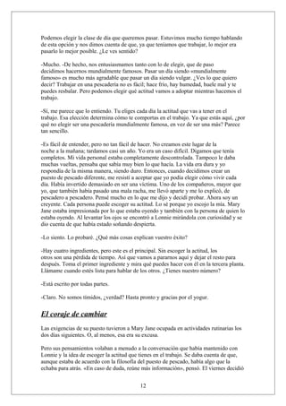 Podemos elegir la clase de día que queremos pasar. Estuvimos mucho tiempo hablando
de esta opción y nos dimos cuenta de que, ya que teníamos que trabajar, lo mejor era
pasarlo lo mejor posible. ¿Le ves sentido?
-Mucho. -De hecho, nos entusiasmamos tanto con lo de elegir, que de paso
decidimos hacernos mundialmente famosos. Pasar un día siendo «mundialmente
famoso» es mucho más agradable que pasar un día siendo vulgar. ¿Ves lo que quiero
decir? Trabajar en una pescadería no es fácil; hace frío, hay humedad, huele mal y te
puedes resbalar. Pero podemos elegir qué actitud vamos a adoptar mientras hacemos el
trabajo.
-Sí, me parece que lo entiendo. Tu eliges cada día la actitud que vas a tener en el
trabajo. Esa elección determina cómo te comportas en el trabajo. Ya que estás aquí, ¿por
qué no elegir ser una pescadería mundialmente famosa, en vez de ser una más? Parece
tan sencillo.
-Es fácil de entender, pero no tan fácil de hacer. No creamos este lugar de la
noche a la mañana; tardamos casi un año. Yo era un caso difícil. Digamos que tenía
completos. Mi vida personal estaba completamente descontrolada. Tampoco le daba
muchas vueltas, pensaba que sabía muy bien lo que hacía. La vida era dura y yo
respondía de la misma manera, siendo duro. Entonces, cuando decidimos crear un
puesto de pescado diferente, me resistí a aceptar que yo podía elegir cómo vivir cada
día. Había invertido demasiado en ser una víctima. Uno de los compañeros, mayor que
yo, que también había pasado una mala racha, me llevó aparte y me lo explicó, de
pescadero a pescadero. Pensé mucho en lo que me dijo y decidí probar. Ahora soy un
creyente. Cada persona puede escoger su actitud. Lo sé porque yo escojo la mía. Mary
Jane estaba impresionada por lo que estaba oyendo y también con la persona de quien lo
estaba oyendo. Al levantar los ojos se encontró a Lonnie mirándola con curiosidad y se
dio cuenta de que había estado soñando despierta.
-Lo siento. Lo probaré. ¿Qué más cosas explican vuestro éxito?
-Hay cuatro ingredientes, pero este es el principal. Sin escoger la actitud, los
otros son una pérdida de tiempo. Así que vamos a pararnos aquí y dejar el resto para
después. Toma el primer ingrediente y mira qué puedes hacer con él en la tercera planta.
Llámame cuando estés lista para hablar de los otros. ¿Tienes nuestro número?
-Está escrito por todas partes.
-Claro. No somos tímidos, ¿verdad? Hasta pronto y gracias por el yogur.

El coraje de cambiar
Las exigencias de su puesto tuvieron a Mary Jane ocupada en actividades rutinarias los
dos días siguientes. O, al menos, esa era su excusa.
Pero sus pensamientos volaban a menudo a la conversación que había mantenido con
Lonnie y la idea de escoger la actitud que tienes en el trabajo. Se daba cuenta de que,
aunque estaba de acuerdo con la filosofía del puesto de pescado, había algo que la
echaba para atrás. «En caso de duda, reúne más información», pensó. El viernes decidió
12

 